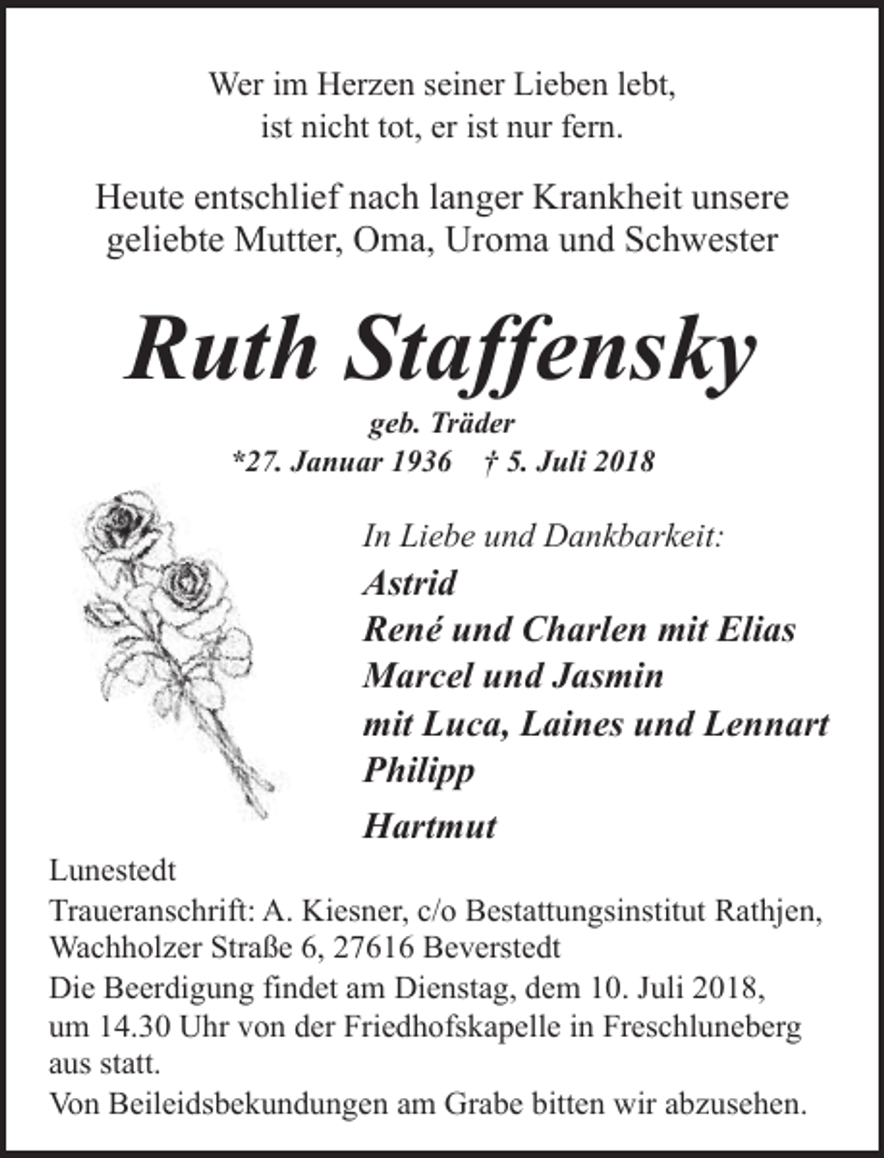 <p>Wer im Herzen seiner Lieben lebt,<br />ist nicht tot, er ist nur fern.</p><p>Heute entschlief nach langer Krankheit unsere<br />geliebte Mutter, Oma, Uroma und Schwester</p><p>Ruth Staffensky<br />geb. Träder<br />*27. Januar 1936 † 5. Juli 2018</p><p>In Liebe und Dankbarkeit:</p><p>Astrid<br />René und Charlen mit Elias<br />Marcel und Jasmin<br />mit Luca, Laines und Lennart<br />Philipp<br />Hartmut</p><p>Lunestedt<br />Traueranschrift: A. Kiesner, c/o Bestattungsinstitut Rathjen,<br />Wachholzer Straße 6, 27616 Beverstedt<br />Die Beerdigung findet am Dienstag, dem 10. Juli 2018,<br />um 14.30 Uhr von der Friedhofskapelle in Freschluneberg<br />aus statt.<br />Von Beileidsbekundungen am Grabe bitten wir abzusehen.</p>