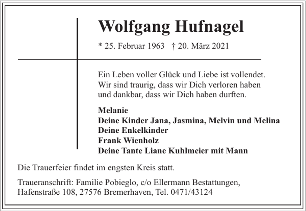 <p>Wolfgang Hufnagel<br />* 25. Februar 1963 † 20. März 2021<br />Ein Leben voller Glück und Liebe ist vollendet.<br />Wir sind traurig, dass wir Dich verloren haben<br />und dankbar, dass wir Dich haben durften.<br />Melanie<br />Deine Kinder Jana, Jasmina, Melvin und Melina<br />Deine Enkelkinder<br />Frank Wienholz<br />Deine Tante Liane Kuhlmeier mit Mann<br />Die Trauerfeier findet im engsten Kreis statt.<br />Traueranschrift: Familie Pobieglo, c/o Ellermann Bestattungen,<br />Hafenstraße 108, 27576 Bremerhaven, Tel. 0471/43124</p>