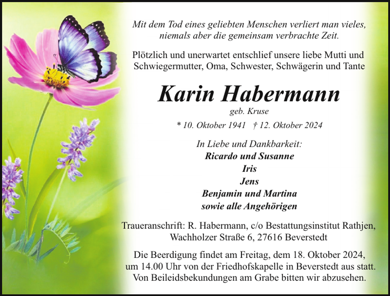 <p>Mit dem Tod eines geliebten Menschen verliert man vieles,<br />niemals aber die gemeinsam verbrachte Zeit.<br />Plötzlich und unerwartet entschlief unsere liebe Mutti und<br />Schwiegermutter, Oma, Schwester, Schwägerin und Tante</p><p>Karin Habermann<br />geb. Kruse</p><p>* 10. Oktober 1941 † 12. Oktober 2024</p><p>In Liebe und Dankbarkeit:<br />Ricardo und Susanne<br />Iris<br />Jens<br />Benjamin und Martina<br />sowie alle Angehörigen<br />Traueranschrift: R. Habermann, c/o Bestattungsinstitut Rathjen,<br />Wachholzer Straße 6, 27616 Beverstedt<br />Die Beerdigung findet am Freitag, dem 18. Oktober 2024,<br />um 14.00 Uhr von der Friedhofskapelle in Beverstedt aus statt.<br />Von Beileidsbekundungen am Grabe bitten wir abzusehen.</p>