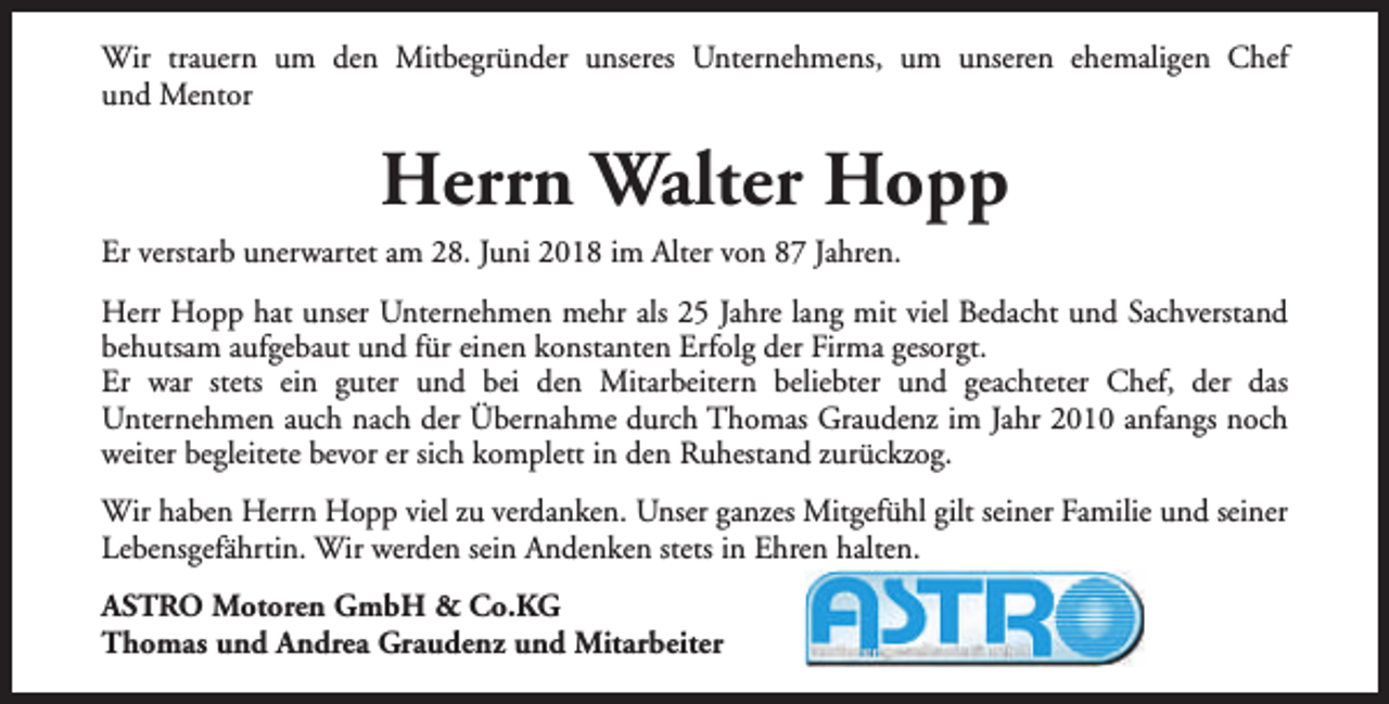 <p>Wir trauern um den Mitbegründer unseres Unternehmens, um unseren ehemaligen Chef<br />und Mentor</p><p>Herrn Walter Hopp<br />Er verstarb unerwartet am 28. Juni 2018 im Alter von 87 Jahren.<br />Herr Hopp hat unser Unternehmen mehr als 25 Jahre lang mit viel Bedacht und Sachverstand<br />behutsam aufgebaut und für einen konstanten Erfolg der Firma gesorgt.<br />Er war stets ein guter und bei den Mitarbeitern beliebter und geachteter Chef, der das<br />Unternehmen auch nach der Übernahme durch Thomas Graudenz im Jahr 2010 anfangs noch<br />weiter begleitete bevor er sich komplett in den Ruhestand zurückzog.<br />Wir haben Herrn Hopp viel zu verdanken. Unser ganzes Mitgefühl gilt seiner Familie und seiner<br />Lebensgefährtin. Wir werden sein Andenken stets in Ehren halten.<br />ASTRO Motoren GmbH &amp; Co.KG<br />Thomas und Andrea Graudenz und Mitarbeiter</p>