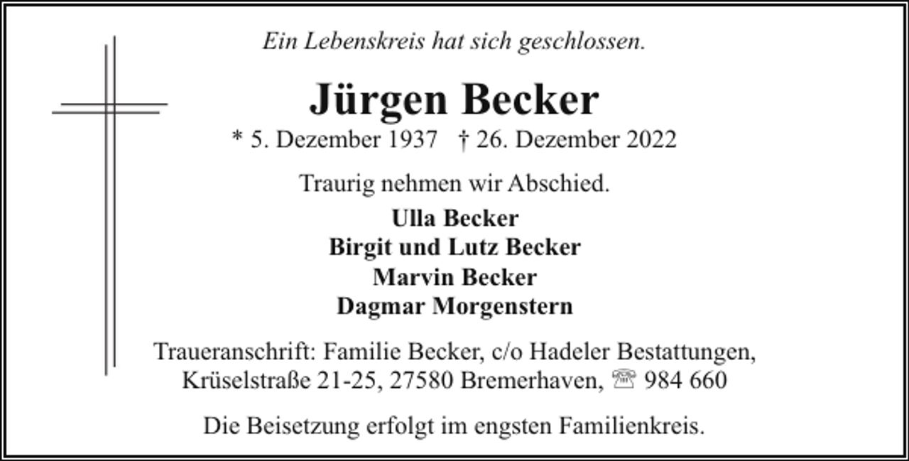 <p>Ein Lebenskreis hat sich geschlossen.</p><p>Jürgen Becker</p><p>* 5. Dezember 1937 † 26. Dezember 2022<br />Traurig nehmen wir Abschied.<br />Ulla Becker<br />Birgit und Lutz Becker<br />Marvin Becker<br />Dagmar Morgenstern<br />Traueranschrift: Familie Becker, c/o Hadeler Bestattungen,<br />T<br />Krüselstraße 21-25, 27580 Bremerhaven, ' 984 660<br />Die Beisetzung erfolgt im engsten Familienkreis.</p>