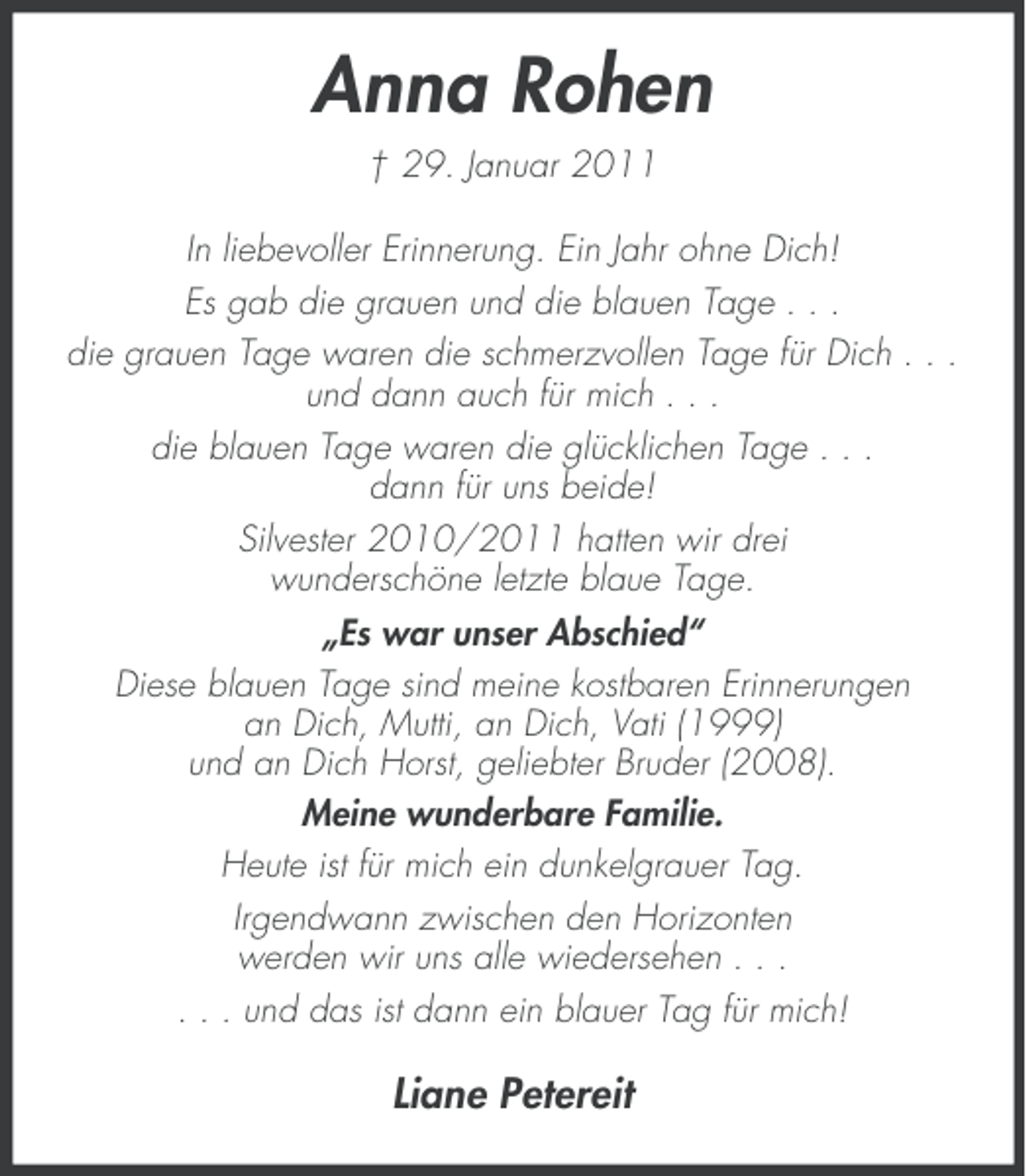 <p>Anna Rohen<br />† 29. Januar 2011<br />In liebevoller Erinnerung. Ein Jahr ohne Dich!<br />Es gab die grauen und die blauen Tage . . .<br />die grauen Tage waren die schmerzvollen Tage für Dich . . .<br />und dann auch für mich . . .<br />die blauen Tage waren die glücklichen Tage . . .<br />dann für uns beide!<br />Silvester 2010/2011 hatten wir drei<br />wunderschöne letzte blaue Tage.<br />„Es war unser Abschied“<br />Diese blauen Tage sind meine kostbaren Erinnerungen<br />an Dich, Mutti, an Dich, Vati (1999)<br />und an Dich Horst, geliebter Bruder (2008).<br />Meine wunderbare Familie.<br />Heute ist für mich ein dunkelgrauer Tag.<br />Irgendwann zwischen den Horizonten<br />werden wir uns alle wiedersehen . . .<br />. . . und das ist dann ein blauer Tag für mich!</p><p>Liane Petereit</p>