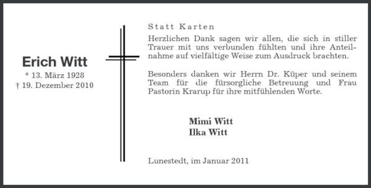 <p>Erich Witt<br />* 13. März 1928 † 19. Dezember 2010</p><p>Statt Karten Herzlichen Dank sagen wir allen, die sich in stiller Trauer mit uns verbunden fühlten und ihre Anteilnahme auf vielfältige Weise zum Ausdruck brachten. Besonders danken wir Herrn Dr. Küper und seinem Team für die fürsorgliche Betreuung und Frau Pastorin Krarup für ihre mitfühlenden Worte.</p><p>Mimi Witt Ilka Witt<br />Lunestedt, im Januar 2011</p>