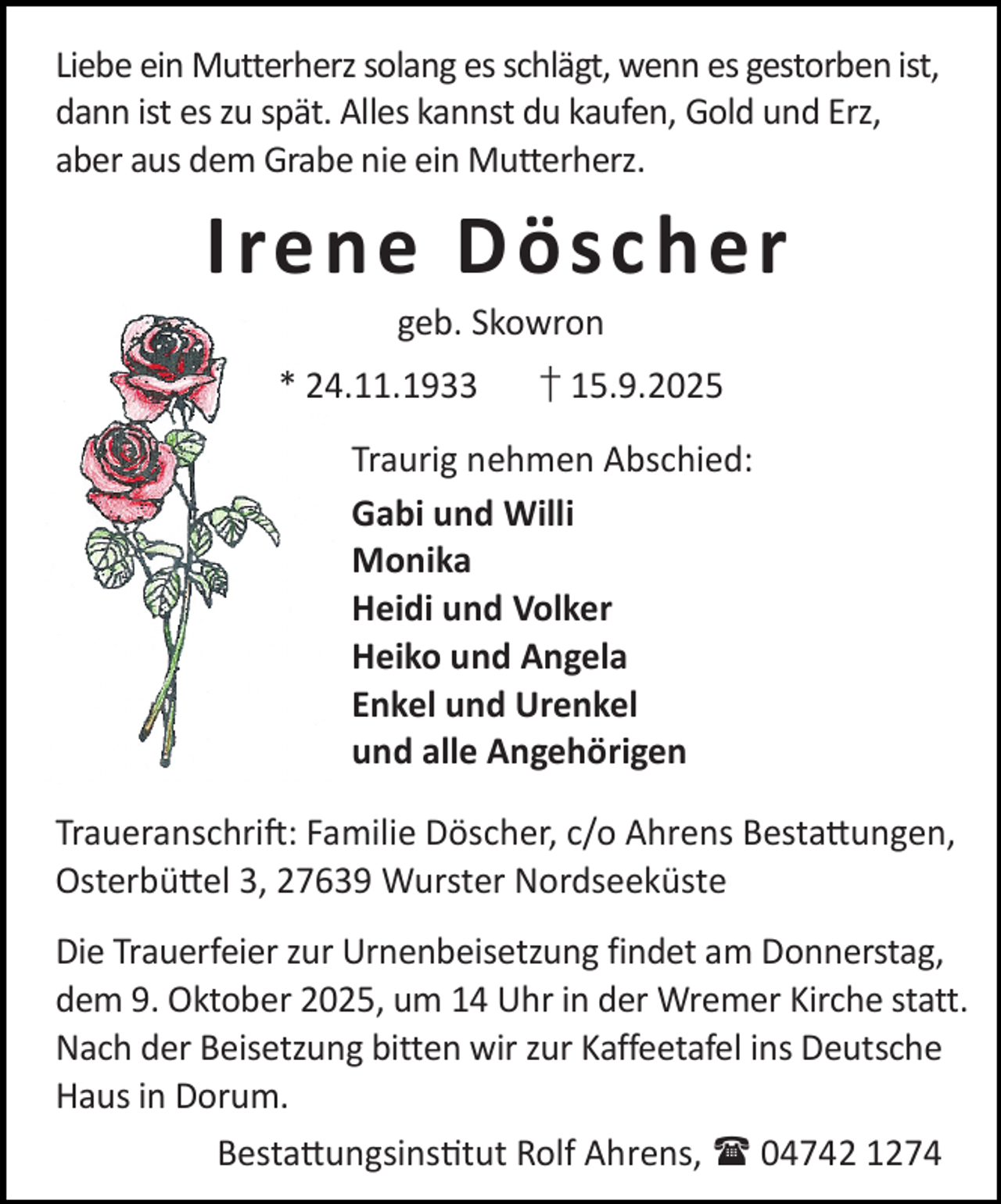<p>Liebe ein Mutterherz solang es schlägt, wenn es gestorben ist,<br />dann ist es zu spät. Alles kannst du kaufen, Gold und Erz,<br />aber aus dem Grabe nie ein Mutterherz.</p><p>I re ne D ösc he r<br />geb. Skowron</p><p>* 24.11.1933</p><p>† 15.9.2025</p><p>Traurig nehmen Abschied:<br />Gabi und Willi<br />Monika<br />Heidi und Volker<br />Heiko und Angela<br />Enkel und Urenkel<br />und alle Angehörigen<br />Traueranschri : Familie Döscher, c/o Ahrens Besta ungen,<br />Osterbü el 3, 27639 Wurster Nordseeküste<br />Die Trauerfeier zur Urnenbeisetzung findet am Donnerstag,<br />dem 9. Oktober 2025, um 14 Uhr in der Wremer Kirche statt.<br />Nach der Beisetzung bitten wir zur Kaffeetafel ins Deutsche<br />Haus in Dorum.<br />Besta ungsins tut Rolf Ahrens,  04742 1274</p>