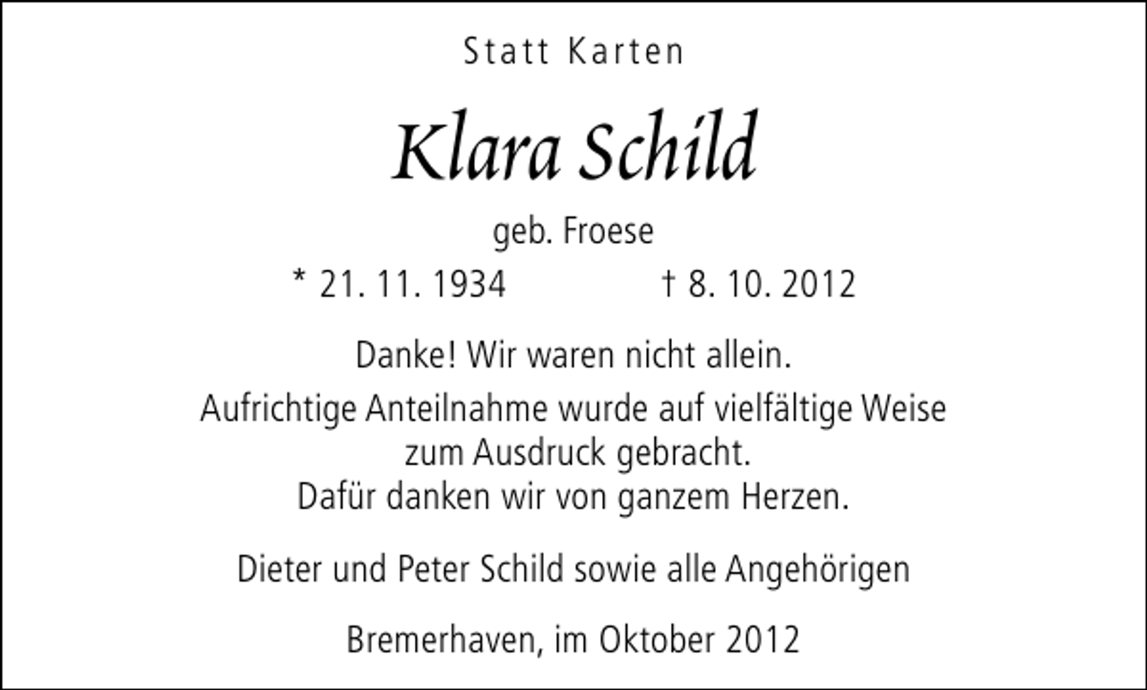 <p>Statt Karten</p><p>Klara Schild</p><p>geb. Froese<br />* 21. 11. 1934<br />† 8. 10. 2012<br />Danke! Wir waren nicht allein.<br />Aufrichtige Anteilnahme wurde auf vielfältige Weise<br />zum Ausdruck gebracht.<br />Dafür danken wir von ganzem Herzen.<br />Dieter und Peter Schild sowie alle Angehörigen<br />Bremerhaven, im Oktober 2012</p>