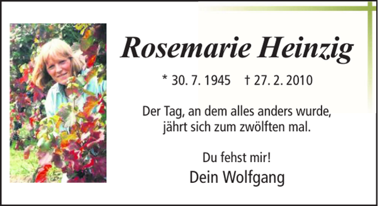 <p>Rosemarie Heinzig<br />* 30. 7. 1945 † 27. 2. 2010<br />Der Tag, an dem alles anders wurde,<br />jährt sich zum zwölften mal.<br />Du fehst mir!</p><p>Dein Wolfgang</p>