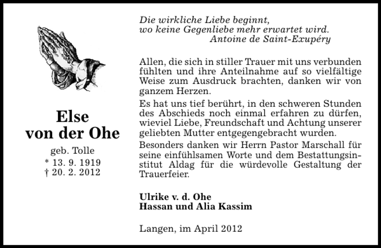 <p>Die wirkliche Liebe beginnt,<br />wo keine Gegenliebe mehr erwartet wird.<br />Antoine de Saint-Exupéry</p><p>Else<br />von der Ohe<br />geb. Tolle<br />* 13. 9. 1919<br />† 20. 2. 2012</p><p>Allen, die sich in stiller Trauer mit uns verbunden<br />fühlten und ihre Anteilnahme auf so vielfältige<br />Weise zum Ausdruck brachten, danken wir von<br />ganzem Herzen.<br />Es hat uns tief berührt, in den schweren Stunden<br />des Abschieds noch einmal erfahren zu dürfen,<br />wieviel Liebe, Freundschaft und Achtung unserer<br />geliebten Mutter entgegengebracht wurden.<br />Besonders danken wir Herrn Pastor Marschall für<br />seine einfühlsamen Worte und dem Bestattungsinstitut Aldag für die würdevolle Gestaltung der<br />Trauerfeier.<br />Ulrike v. d. Ohe<br />Hassan und Alia Kassim<br />Langen, im April 2012</p>