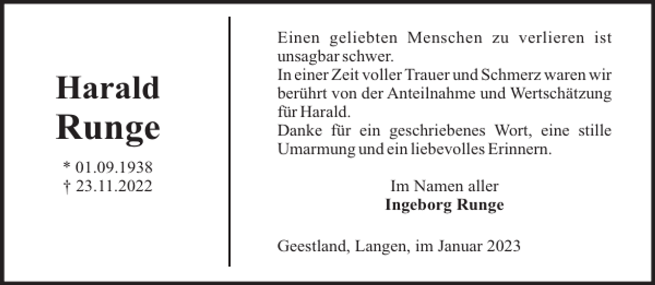 <p>Harald</p><p>Runge<br />* 01.09.1938<br />† 23.11.2022</p><p>Einen geliebten Menschen zu verlieren ist<br />unsagbar schwer.<br />In einer Zeit voller Trauer und Schmerz waren wir<br />berührt von der Anteilnahme und Wertschätzung<br />für Harald.<br />Danke für ein geschriebenes Wort, eine stille<br />Umarmung und ein liebevolles Erinnern.<br />Im Namen aller<br />Ingeborg Runge<br />Geestland, Langen, im Januar 2023</p>