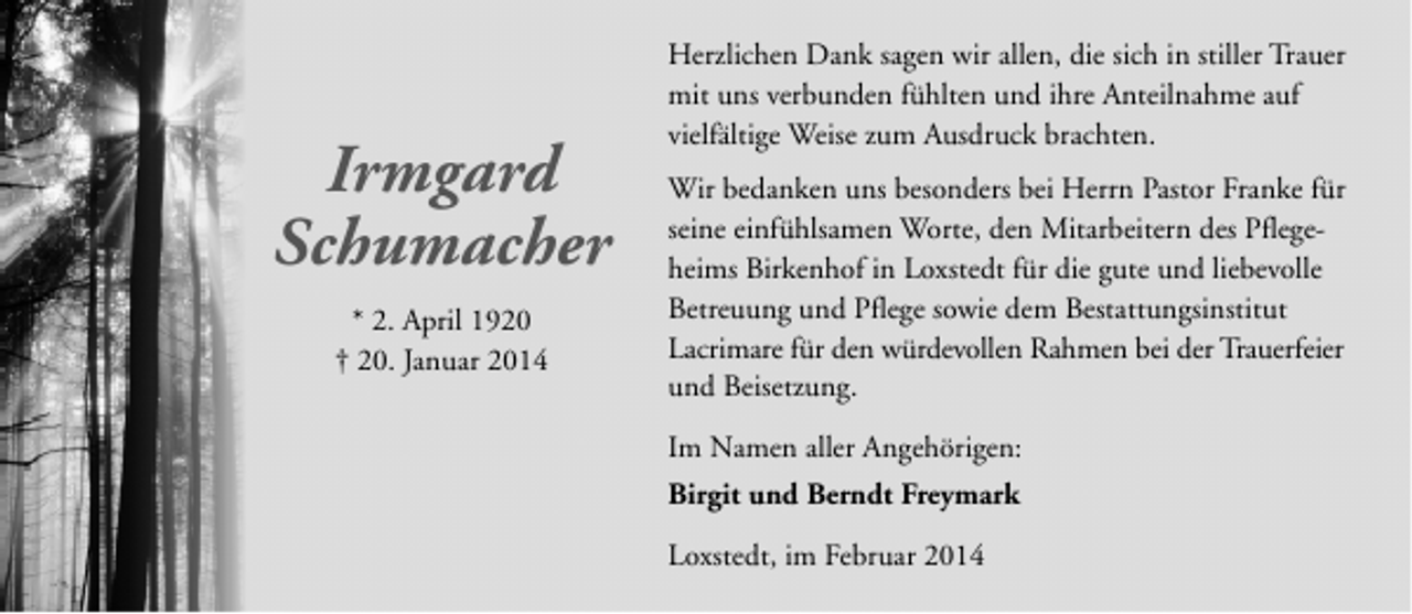 <p>Irmgard<br />Schumacher<br />* 2. April 1920<br />† 20. Januar 2014</p><p>Herzlichen Dank sagen wir allen, die sich in stiller Trauer<br />mit uns verbunden fühlten und ihre Anteilnahme auf<br />vielfältige Weise zum Ausdruck brachten.<br />Wir bedanken uns besonders bei Herrn Pastor Franke für<br />seine einfühlsamen Worte, den Mitarbeitern des Pflegeheims Birkenhof in Loxstedt für die gute und liebevolle<br />Betreuung und Pflege sowie dem Bestattungsinstitut<br />Lacrimare für den würdevollen Rahmen bei der Trauerfeier<br />und Beisetzung.<br />Im Namen aller Angehörigen:<br />Birgit und Berndt Freymark<br />Loxstedt, im Februar 2014</p>