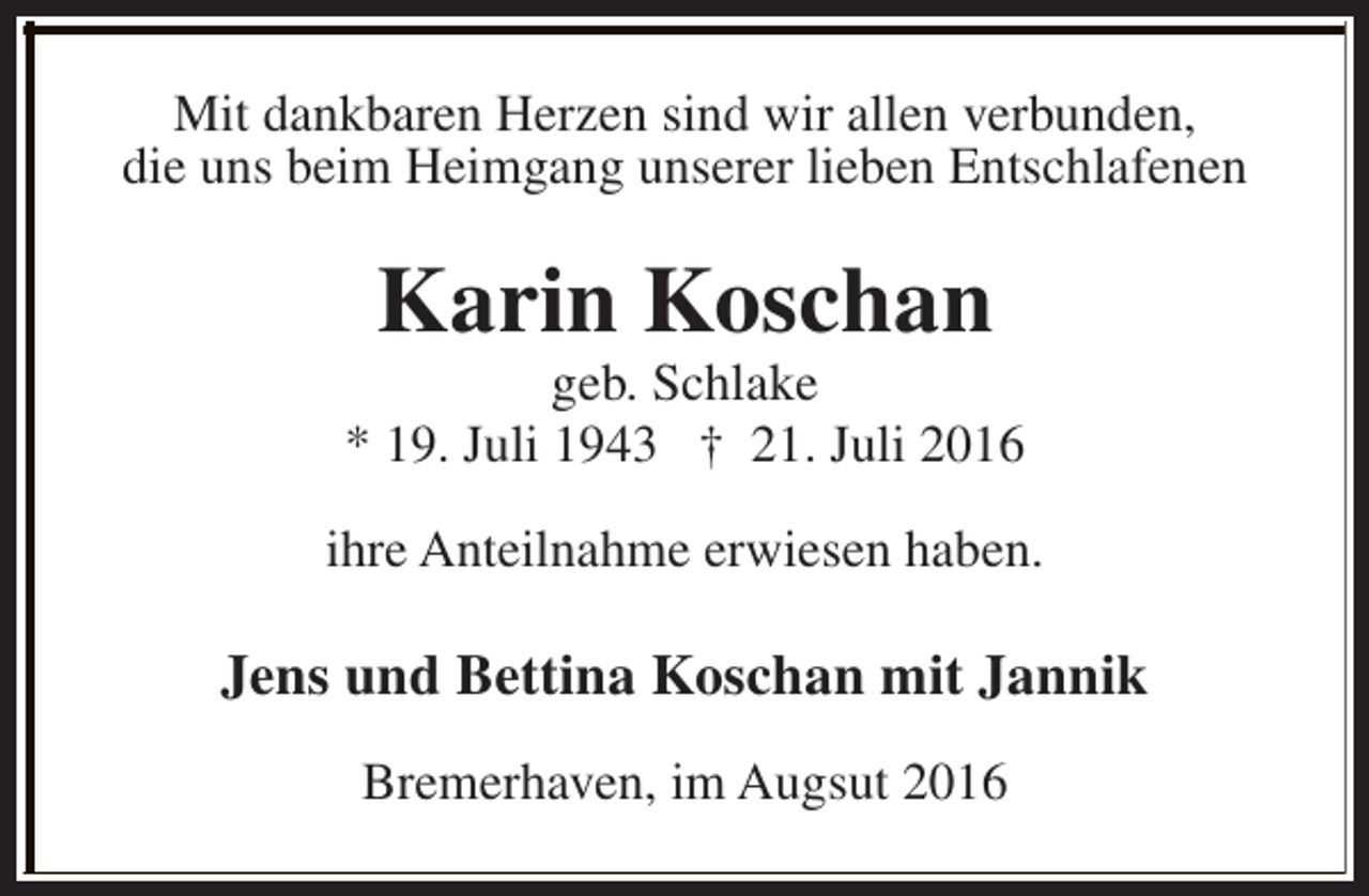 <p>Mit dankbaren Herzen sind wir allen verbunden,<br />die uns beim Heimgang unserer lieben Entschlafenen</p><p>Karin Koschan</p><p>geb. Schlake<br />* 19. Juli 1943 † 21. Juli 2016<br />ihre Anteilnahme erwiesen haben.</p><p>Jens und Bettina Koschan mit Jannik<br />Bremerhaven, im Augsut 2016</p>