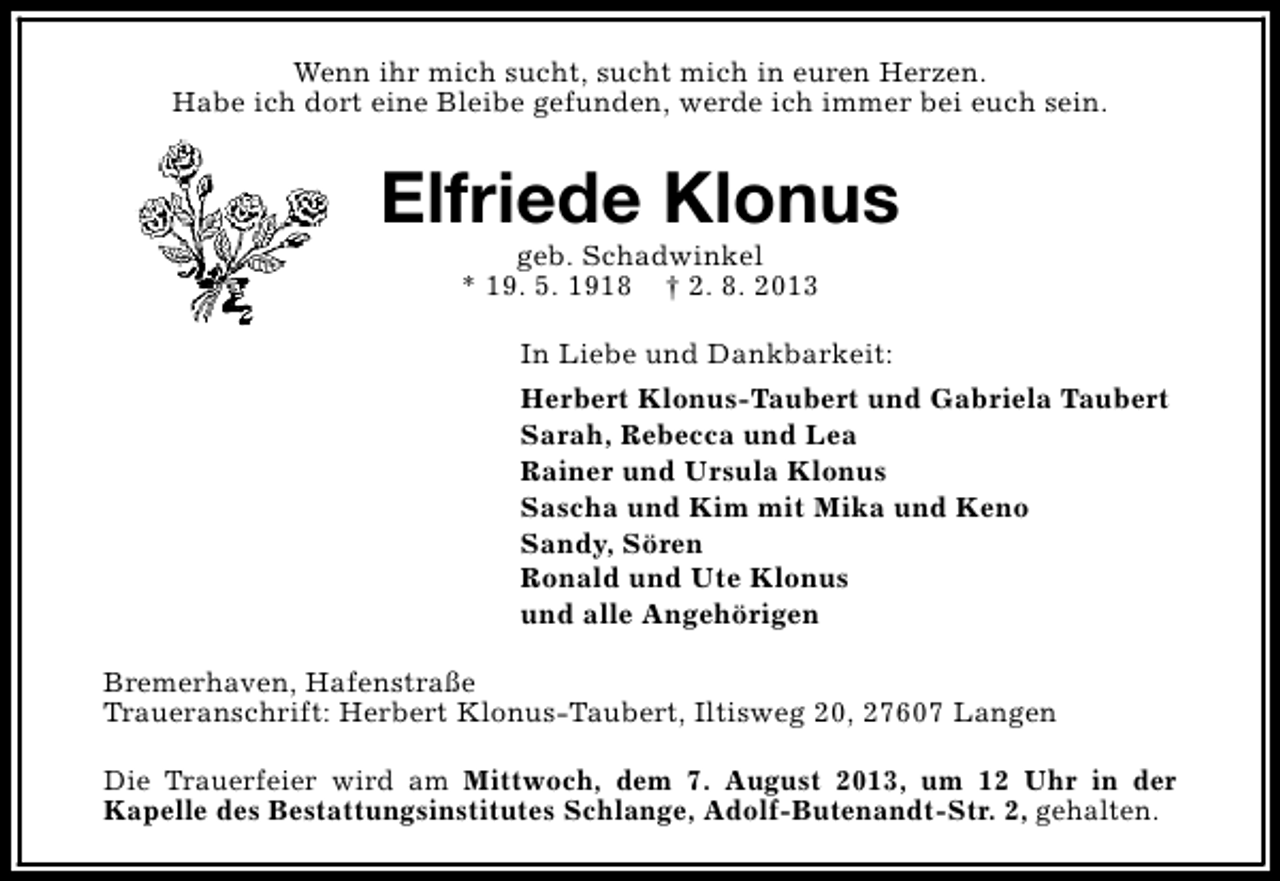 <p>Wenn ihr mich sucht, sucht mich in euren Herzen.<br />Habe ich dort eine Bleibe gefunden, werde ich immer bei euch sein.</p><p>Elfriede Klonus<br />geb. Schadwinkel<br />* 19. 5. 1918 † 2. 8. 2013</p><p>In Liebe und Dankbarkeit:<br />Herbert Klonus-Taubert und Gabriela Taubert<br />Sarah, Rebecca und Lea<br />Rainer und Ursula Klonus<br />Sascha und Kim mit Mika und Keno<br />Sandy, Sören<br />Ronald und Ute Klonus<br />und alle Angehörigen<br />Bremerhaven, Hafenstraße<br />Traueranschrift: Herbert Klonus-Taubert, Iltisweg 20, 27607 Langen<br />Die Trauerfeier wird am Mittwoch, dem 7. August 2013, um 12 Uhr in der<br />Kapelle des Bestattungsinstitutes Schlange, Adolf-Butenandt-Str. 2, gehalten.</p>