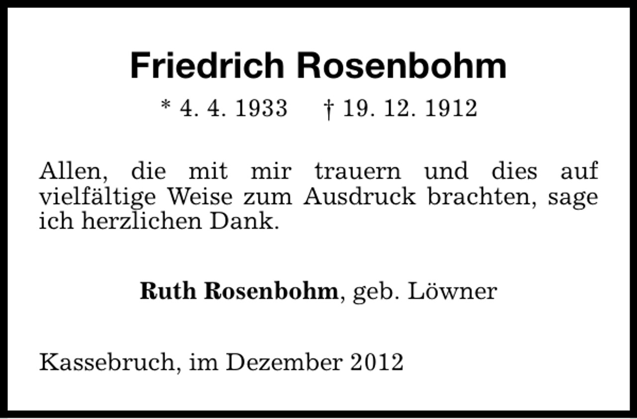 <p>Friedrich Rosenbohm<br />* 4. 4. 1933</p><p>† 19. 12. 1912</p><p>Allen, die mit mir trauern und dies auf<br />vielfältige Weise zum Ausdruck brachten, sage<br />ich herzlichen Dank.<br />Ruth Rosenbohm, geb. Löwner<br />Kassebruch, im Dezember 2012</p>