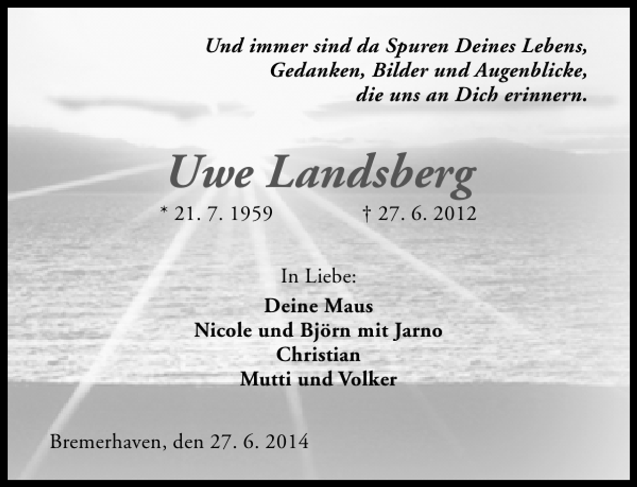 <p>Und immer sind da Spuren Deines Lebens,<br />Gedanken, Bilder und Augenblicke,<br />die uns an Dich erinnern.</p><p>Uwe Landsberg</p><p>* 21. 7. 1959</p><p>† 27. 6. 2012</p><p>In Liebe:<br />Deine Maus<br />Nicole und Björn mit Jarno<br />Christian<br />Mutti und Volker<br />Bremerhaven, den 27. 6. 2014</p>