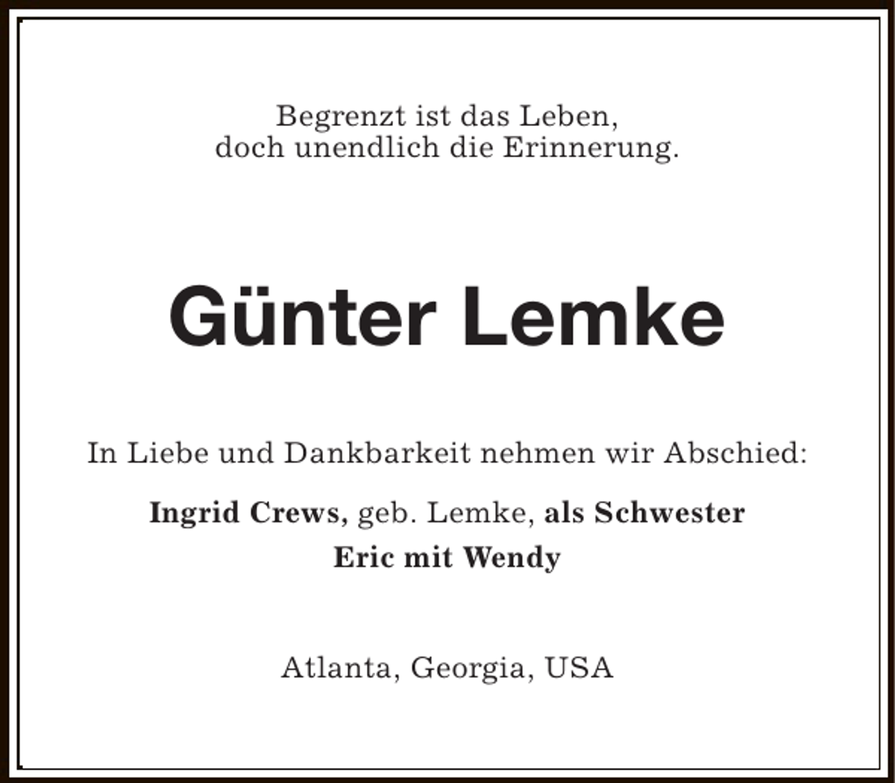 <p>Begrenzt ist das Leben,<br />doch unendlich die Erinnerung.</p><p>Günter Lemke<br />In Liebe und Dankbarkeit nehmen wir Abschied:<br />Ingrid Crews, geb. Lemke, als Schwester<br />Eric mit Wendy<br />Atlanta, Georgia, USA</p>