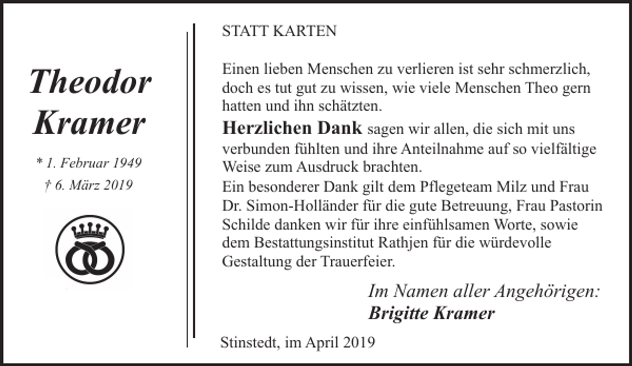 <p>STATT KARTEN</p><p>Theodor<br />Kramer<br />* 1. Februar 1949<br />† 6. März 2019</p><p>Einen lieben Menschen zu verlieren ist sehr schmerzlich,<br />doch es tut gut zu wissen, wie viele Menschen Theo gern<br />hatten und ihn schätzten.<br />Herzlichen Dank sagen wir allen, die sich mit uns<br />verbunden fühlten und ihre Anteilnahme auf so vielfältige<br />Weise zum Ausdruck brachten.<br />Ein besonderer Dank gilt dem Pflegeteam Milz und Frau<br />Dr. Simon-Holländer für die gute Betreuung, Frau Pastorin<br />Schilde danken wir für ihre einfühlsamen Worte, sowie<br />dem Bestattungsinstitut Rathjen für die würdevolle<br />Gestaltung der Trauerfeier.</p><p>Im Namen aller Angehörigen:<br />Brigitte Kramer<br />Stinstedt, im April 2019</p>