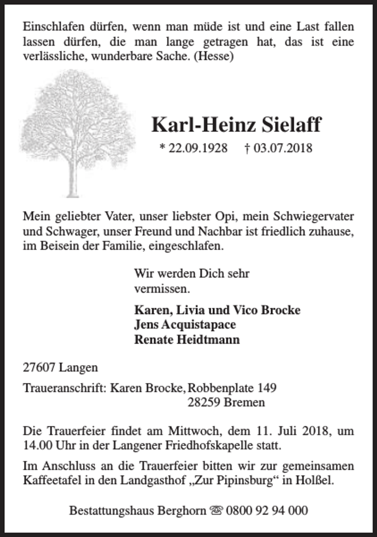 <p>Einschlafen dürfen, wenn man müde ist und eine Last fallen<br />lassen dürfen, die man lange getragen hat, das ist eine<br />verlässliche, wunderbare Sache. (Hesse)</p><p>Karl-Heinz Sielaff<br />* 22.09.1928</p><p>† 03.07.2018</p><p>Mein geliebter Vater, unser liebster Opi, mein Schwiegervater<br />und Schwager, unser Freund und Nachbar ist friedlich zuhause,<br />im Beisein der Familie, eingeschlafen.<br />Wir werden Dich sehr<br />vermissen.<br />Karen, Livia und Vico Brocke<br />Jens Acquistapace<br />Renate Heidtmann<br />27607 Langen<br />Traueranschrift: Karen Brocke, Robbenplate 149<br />28259 Bremen<br />Die Trauerfeier findet am Mittwoch, dem 11. Juli 2018, um<br />14.00 Uhr in der Langener Friedhofskapelle statt.<br />Im Anschluss an die Trauerfeier bitten wir zur gemeinsamen<br />Kaffeetafel in den Landgasthof „Zur Pipinsburg“ in Holßel.<br />Bestattungshaus Berghorn s 0800 92 94 000</p>
