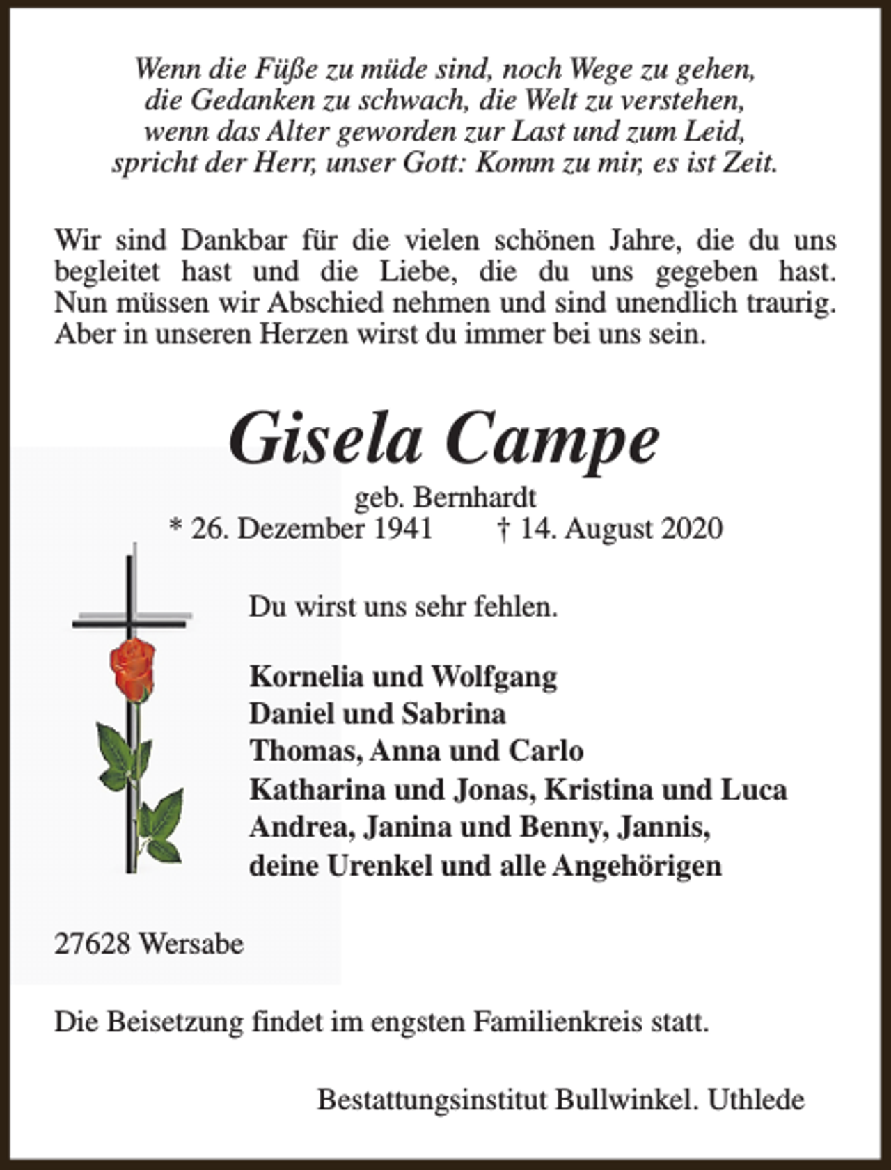 <p>Wenn die Füße zu müde sind, noch Wege zu gehen,<br />die Gedanken zu schwach, die Welt zu verstehen,<br />wenn das Alter geworden zur Last und zum Leid,<br />spricht der Herr, unser Gott: Komm zu mir, es ist Zeit.<br />Wir sind Dankbar für die vielen schönen Jahre, die du uns<br />begleitet hast und die Liebe, die du uns gegeben hast.<br />Nun müssen wir Abschied nehmen und sind unendlich traurig.<br />Aber in unseren Herzen wirst du immer bei uns sein.</p><p>Gisela Campe</p><p>geb. Bernhardt<br />* 26. Dezember 1941<br />† 14. August 2020<br />Du wirst uns sehr fehlen.<br />Kornelia und Wolfgang<br />Daniel und Sabrina<br />Thomas, Anna und Carlo<br />Katharina und Jonas, Kristina und Luca<br />Andrea, Janina und Benny, Jannis,<br />deine Urenkel und alle Angehörigen<br />27628 Wersabe<br />Die Beisetzung findet im engsten Familienkreis statt.<br />Bestattungsinstitut Bullwinkel. Uthlede</p>