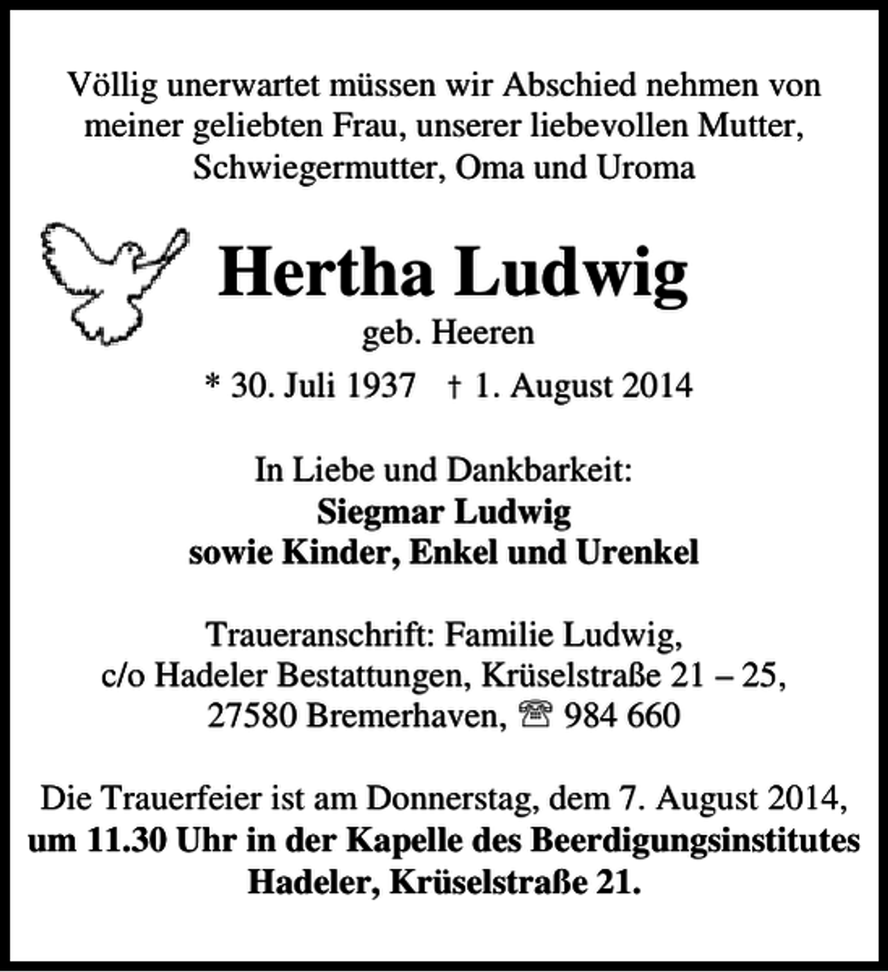<p>Völlig unerwartet müssen wir Abschied nehmen von<br />meiner geliebten Frau, unserer liebevollen Mutter,<br />Schwiegermutter, Oma und Uroma</p><p>Hertha Ludwig<br />geb. Heeren</p><p>* 30. Juli 1937 † 1. August 2014<br />In Liebe und Dankbarkeit:<br />Siegmar Ludwig<br />sowie Kinder, Enkel und Urenkel<br />Traueranschrift: Familie Ludwig,<br />c/o Hadeler Bestattungen, Krüselstraße 21 – 25,<br />27580 Bremerhaven, ℡ 984 660<br />Die Trauerfeier ist am Donnerstag, dem 7. August 2014,<br />um 11.30 Uhr in der Kapelle des Beerdigungsinstitutes<br />Hadeler, Krüselstraße 21.</p>