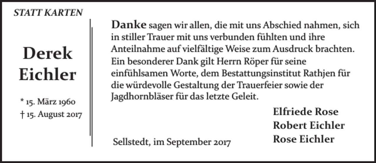 <p>STATT KARTEN</p><p>Derek<br />Eichler<br />* 15. März 1960<br />† 15. August 2017</p><p>Danke sagen wir allen, die mit uns Abschied nahmen, sich<br />in stiller Trauer mit uns verbunden fühlten und ihre<br />Anteilnahme auf vielfältige Weise zum Ausdruck brachten.<br />Ein besonderer Dank gilt Herrn Röper für seine<br />einfühlsamen Worte, dem Bestattungsinstitut Rathjen für<br />die würdevolle Gestaltung der Trauerfeier sowie der<br />Jagdhornbläser für das letzte Geleit.</p><p>Sellstedt, im September 2017</p><p>Elfriede Rose<br />Robert Eichler<br />Rose Eichler</p>