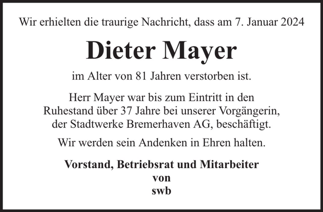 <p>Wir erhielten die traurige Nachricht, dass am 7. Januar 2024</p><p>Dieter Mayer<br />im Alter von 81 Jahren verstorben ist.<br />Herr Mayer war bis zum Eintritt in den<br />Ruhestand über 37 Jahre bei unserer Vorgängerin,<br />der Stadtwerke Bremerhaven AG, beschäftigt.<br />Wir werden sein Andenken in Ehren halten.<br />Vorstand, Betriebsrat und Mitarbeiter<br />von<br />swb</p>