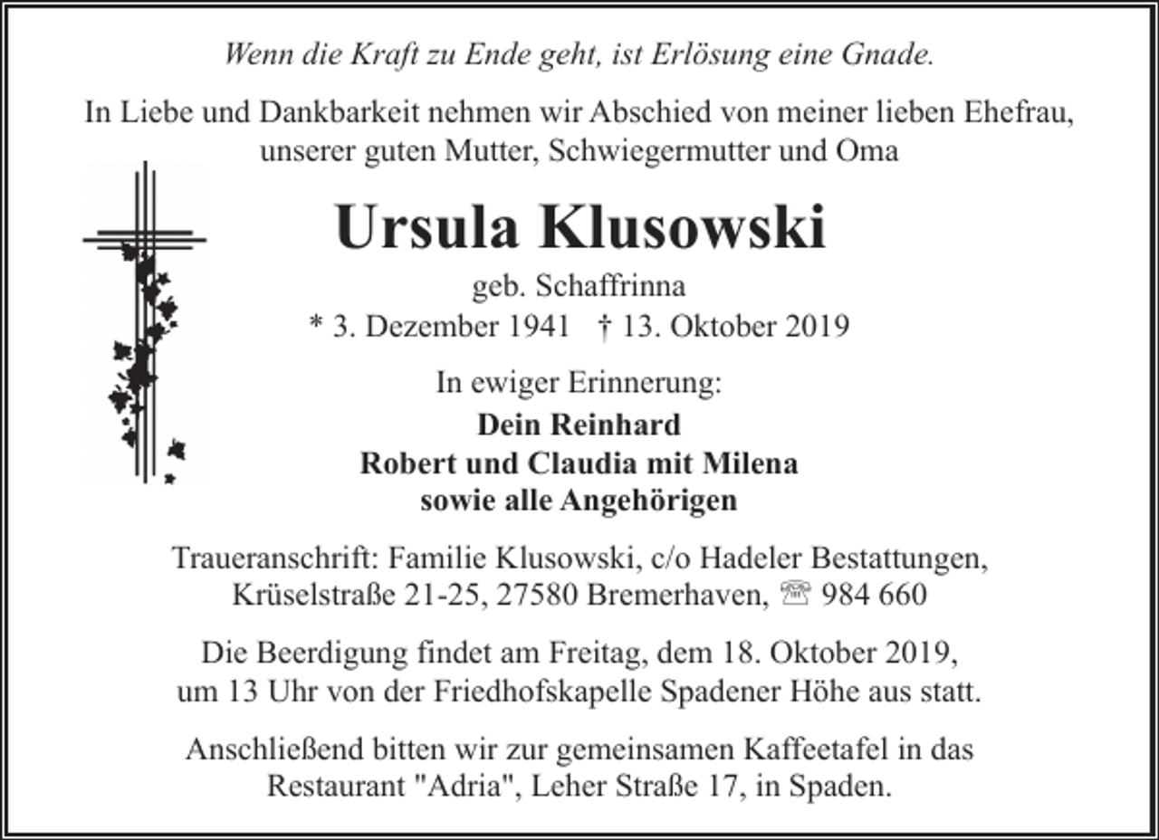 <p>Wenn die Kraft zu Ende geht, ist Erlösung eine Gnade.<br />In Liebe und Dankbarkeit nehmen wir Abschied von meiner lieben Ehefrau,<br />unserer guten Mutter, Schwiegermutter und Oma</p>
<p>Ursula Klusowski</p>
<p>geb. Schaffrinna<br />* 3. Dezember 1941 † 13. Oktober 2019<br />In ewiger Erinnerung:<br />Dein Reinhard<br />Robert und Claudia mit Milena<br />sowie alle Angehörigen<br />Traueranschrift: Familie Klusowski, c/o Hadeler Bestattungen,<br />Krüselstraße 21-25, 27580 Bremerhaven, ' 984 660<br />Die Beerdigung findet am Freitag, dem 18. Oktober 2019,<br />um 13 Uhr von der Friedhofskapelle Spadener Höhe aus statt.<br />Anschließend bitten wir zur gemeinsamen Kaffeetafel in das<br />Restaurant "Adria", Leher Straße 17, in Spaden.</p>
