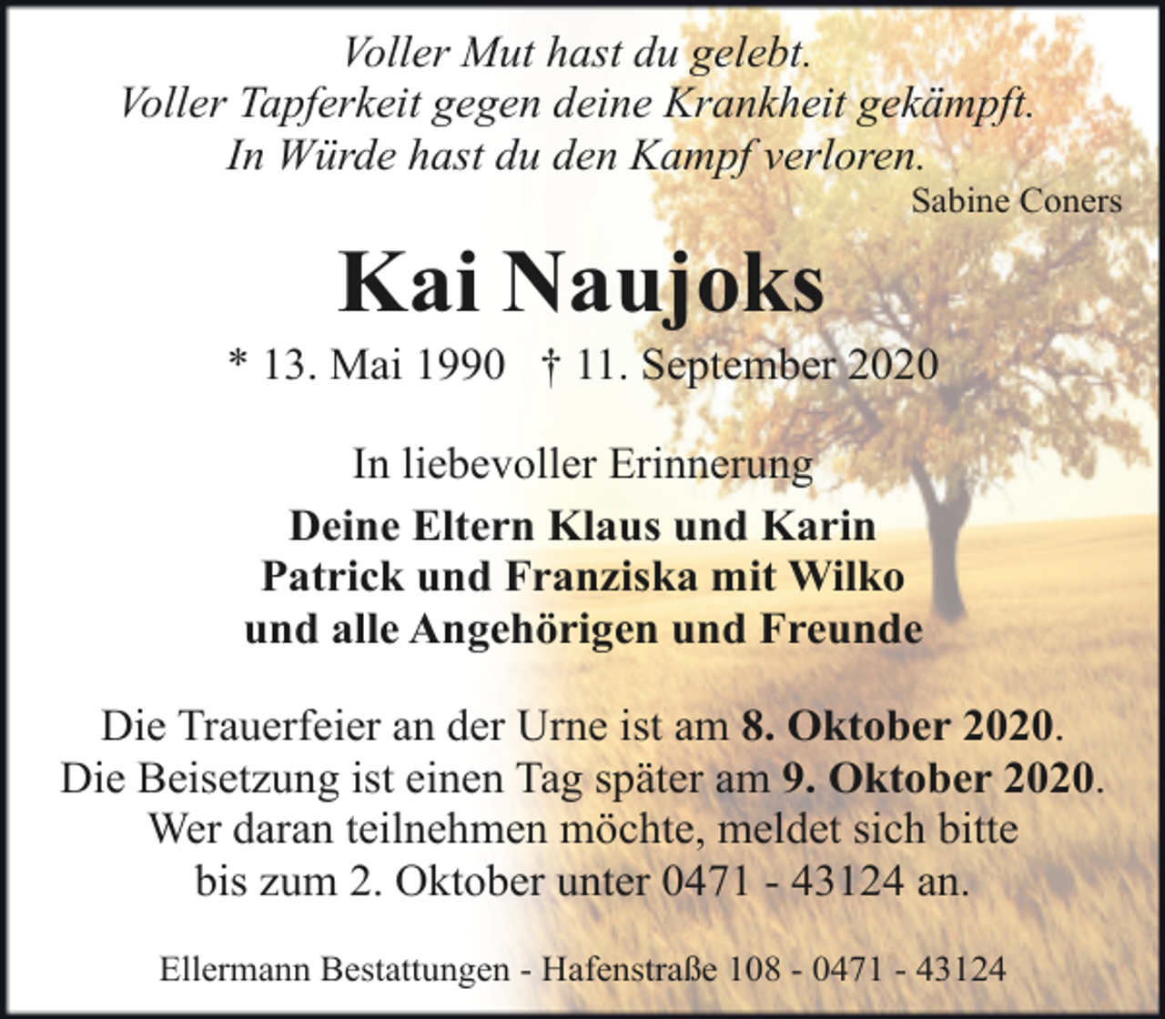 <p>Voller Mut hast du gelebt.<br />Voller Tapferkeit gegen deine Krankheit gekämpft.<br />In Würde hast du den Kampf verloren.</p><p>Sabine Coners</p><p>Kai Naujoks</p><p>* 13. Mai 1990 † 11. September 2020<br />In liebevoller Erinnerung<br />Deine Eltern Klaus und Karin<br />Patrick und Franziska mit Wilko<br />und alle Angehörigen und Freunde<br />Die Trauerfeier an der Urne ist am 8. Oktober 2020.<br />Die Beisetzung ist einen Tag später am 9. Oktober 2020.<br />Wer daran teilnehmen möchte, meldet sich bitte<br />bis zum 2. Oktober unter 0471 - 43124 an.<br />Ellermann Bestattungen - Hafenstraße 108 - 0471 - 43124</p>