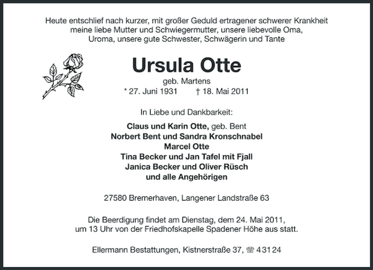 <p>Heute entschlief nach kurzer, mit großer Geduld ertragener schwerer Krankheit meine liebe Mutter und Schwiegermutter, unsere liebevolle Oma, Uroma, unsere gute Schwester, Schwägerin und Tante</p><p>Ursula Otte<br />geb. Martens * 27. Juni 1931 † 18. Mai 2011 In Liebe und Dankbarkeit: Claus und Karin Otte, geb. Bent Norbert Bent und Sandra Kronschnabel Marcel Otte Tina Becker und Jan Tafel mit Fjall Janica Becker und Oliver Rüsch und alle Angehörigen 27580 Bremerhaven, Langener Landstraße 63 Die Beerdigung findet am Dienstag, dem 24. Mai 2011, um 13 Uhr von der Friedhofskapelle Spadener Höhe aus statt. Ellermann Bestattungen, Kistnerstraße 37, 4 31 24</p>