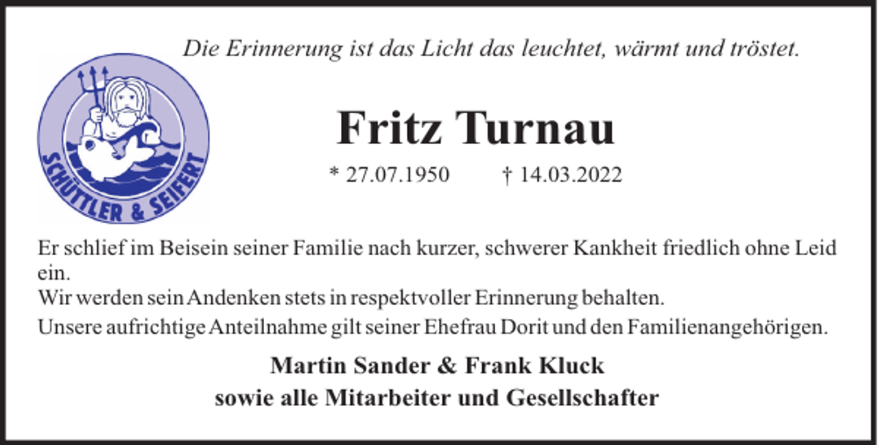 <p>Die Erinnerung ist das Licht das leuchtet, wärmt und tröstet.</p><p>Fritz Turnau<br />* 27.07.1950</p><p>† 14.03.2022</p><p>Er schlief im Beisein seiner Familie nach kurzer, schwerer Kankheit friedlich ohne Leid<br />ein.<br />Wir werden seinAndenken stets in respektvoller Erinnerung behalten.<br />Unsere aufrichtigeAnteilnahme gilt seiner Ehefrau Dorit und den Familienangehörigen.</p><p>Martin Sander &amp; Frank Kluck<br />sowie alle Mitarbeiter und Gesellschafter</p>