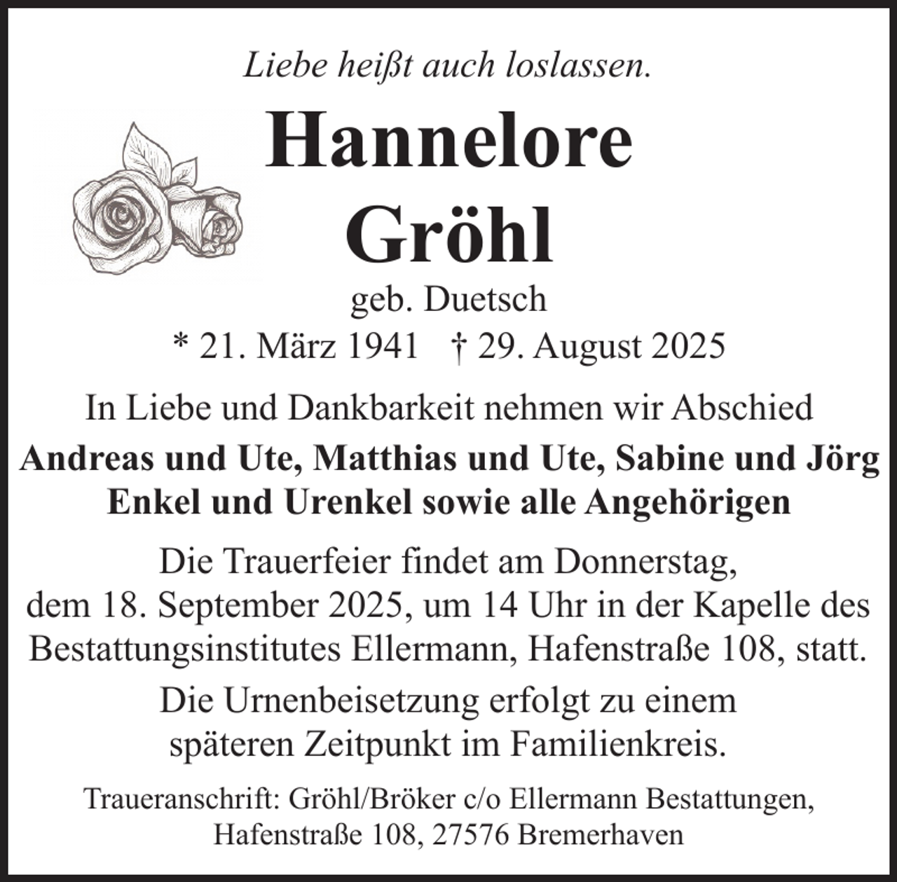 <p>Liebe heißt auch loslassen.</p><p>Hannelore<br />Gröhl</p><p>geb. Duetsch<br />* 21. März 1941 † 29. August 2025<br />In Liebe und Dankbarkeit nehmen wir Abschied<br />Andreas und Ute, Matthias und Ute, Sabine und Jörg<br />Enkel und Urenkel sowie alle Angehörigen<br />Die Trauerfeier findet am Donnerstag,<br />dem 18. September 2025, um 14 Uhr in der Kapelle des<br />Bestattungsinstitutes Ellermann, Hafenstraße 108, statt.<br />Die Urnenbeisetzung erfolgt zu einem<br />späteren Zeitpunkt im Familienkreis.<br />Traueranschrift: Gröhl/Bröker c/o Ellermann Bestattungen,<br />Hafenstraße 108, 27576 Bremerhaven</p>