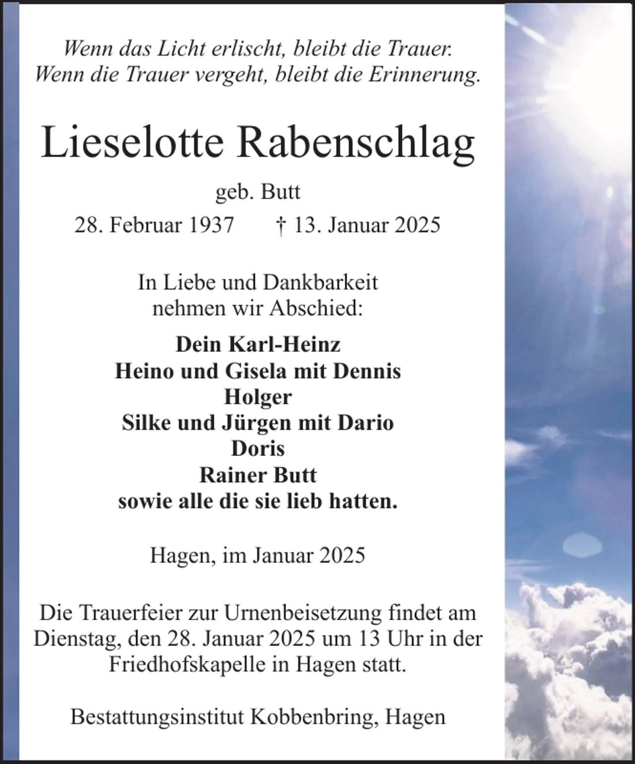 <p>Wenn das Licht erlischt, bleibt die Trauer.<br />Wenn die Trauer vergeht, bleibt die Erinnerung.</p><p>Lieselotte Rabenschlag<br />geb. Butt<br />28. Februar 1937<br />† 13. Januar 2025<br />In Liebe und Dankbarkeit<br />nehmen wir Abschied:<br />Dein Karl-Heinz<br />Heino und Gisela mit Dennis<br />Holger<br />Silke und Jürgen mit Dario<br />Doris<br />Rainer Butt<br />sowie alle die sie lieb hatten.<br />Hagen, im Januar 2025<br />Die Trauerfeier zur Urnenbeisetzung findet am<br />Dienstag, den 28. Januar 2025 um 13 Uhr in der<br />Friedhofskapelle in Hagen statt.<br />Bestattungsinstitut Kobbenbring, Hagen</p>