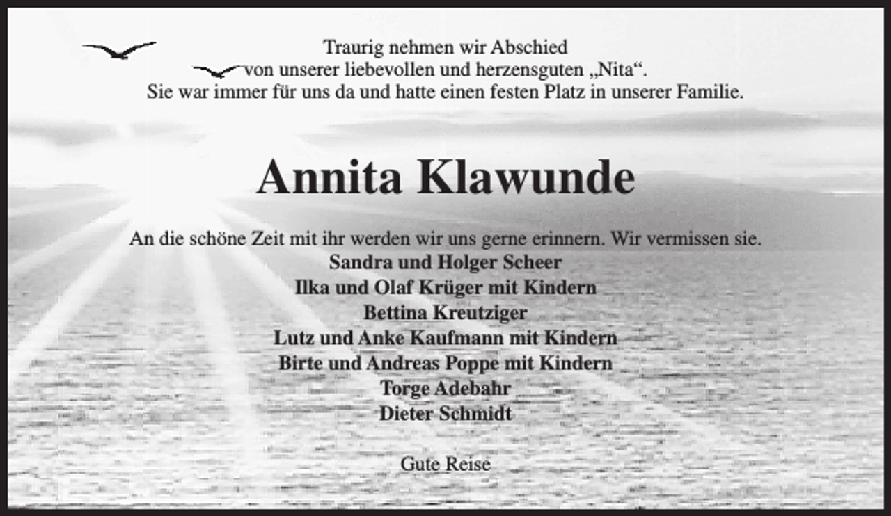 <p>Traurig nehmen wir Abschied<br />von unserer liebevollen und herzensguten „Nita“.<br />Sie war immer für uns da und hatte einen festen Platz in unserer Familie.</p><p>Annita Klawunde<br />An die schöne Zeit mit ihr werden wir uns gerne erinnern. Wir vermissen sie.<br />Sandra und Holger Scheer<br />Ilka und Olaf Krüger mit Kindern<br />Bettina Kreutziger<br />Lutz und Anke Kaufmann mit Kindern<br />Birte und Andreas Poppe mit Kindern<br />Torge Adebahr<br />Dieter Schmidt<br />Gute Reise</p>