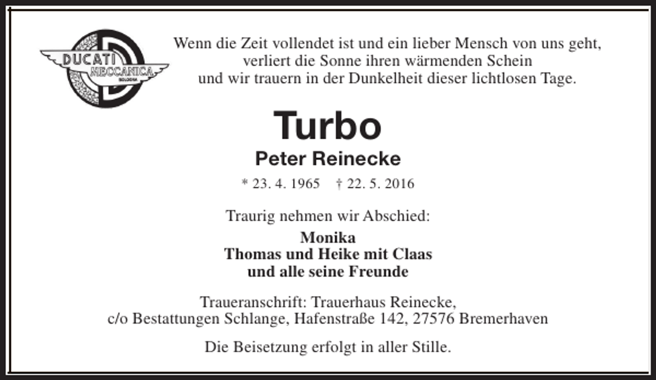 <p>Wenn die Zeit vollendet ist und ein lieber Mensch von uns geht,<br />verliert die Sonne ihren wärmenden Schein<br />und wir trauern in der Dunkelheit dieser lichtlosen Tage.</p><p>Turbo</p><p>Peter Reinecke<br />* 23. 4. 1965</p><p>† 22. 5. 2016</p><p>Traurig nehmen wir Abschied:<br />Monika<br />Thomas und Heike mit Claas<br />und alle seine Freunde<br />Traueranschrift: Trauerhaus Reinecke,<br />c/o Bestattungen Schlange, Hafenstraße 142, 27576 Bremerhaven<br />Die Beisetzung erfolgt in aller Stille.</p>