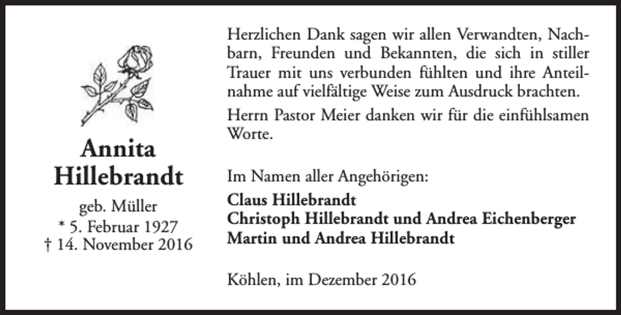 <p>Annita<br />Hillebrandt<br />geb. Müller<br />* 5. Februar 1927<br />† 14. November 2016</p><p>Herzlichen Dank sagen wir allen Verwandten, Nachbarn, Freunden und Bekannten, die sich in stiller<br />Trauer mit uns verbunden fühlten und ihre Anteilnahme auf vielfältige Weise zum Ausdruck brachten.<br />Herrn Pastor Meier danken wir für die einfühlsamen<br />Worte.<br />Im Namen aller Angehörigen:<br />Claus Hillebrandt<br />Christoph Hillebrandt und Andrea Eichenberger<br />Martin und Andrea Hillebrandt<br />Köhlen, im Dezember 2016</p>