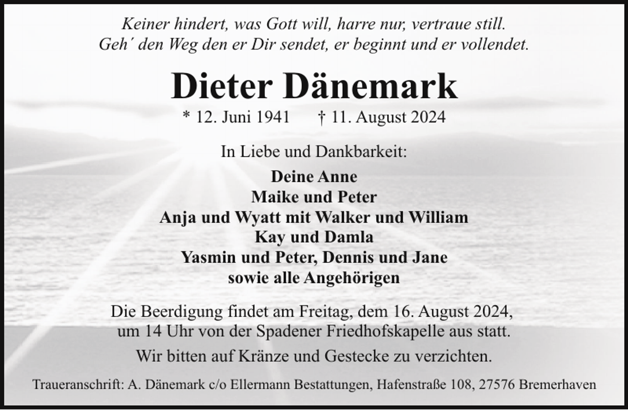 <p>Keiner hindert, was Gott will, harre nur, vertraue still.<br />Geh´ den Weg den er Dir sendet, er beginnt und er vollendet.</p><p>Dieter Dänemark<br />* 12. Juni 1941</p><p>† 11. August 2024</p><p>In Liebe und Dankbarkeit:<br />Deine Anne<br />Maike und Peter<br />Anja und Wyatt mit Walker und William<br />Kay und Damla<br />Yasmin und Peter, Dennis und Jane<br />sowie alle Angehörigen<br />Die Beerdigung findet am Freitag, dem 16. August 2024,<br />um 14 Uhr von der Spadener Friedhofskapelle aus statt.<br />Wir bitten auf Kränze und Gestecke zu verzichten.<br />Traueranschrift: A. Dänemark c/o Ellermann Bestattungen, Hafenstraße 108, 27576 Bremerhaven</p>