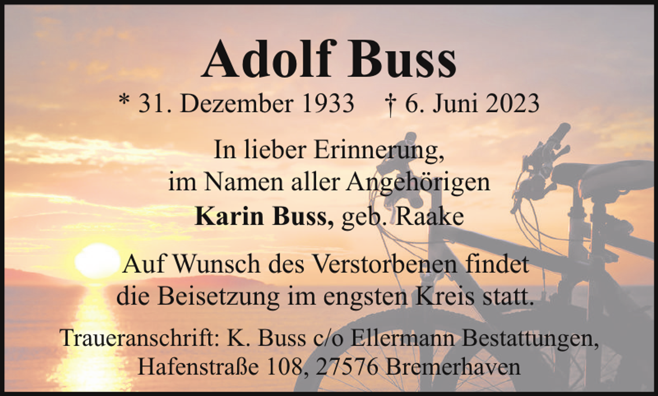 <p>Adolf Buss</p><p>* 31. Dezember 1933 † 6. Juni 2023<br />In lieber Erinnerung,<br />im Namen aller Angehörigen<br />Karin Buss, geb. Raake<br />Auf Wunsch des Verstorbenen findet<br />die Beisetzung im engsten Kreis statt.<br />Traueranschrift: K. Buss c/o Ellermann Bestattungen,<br />Hafenstraße 108, 27576 Bremerhaven</p>