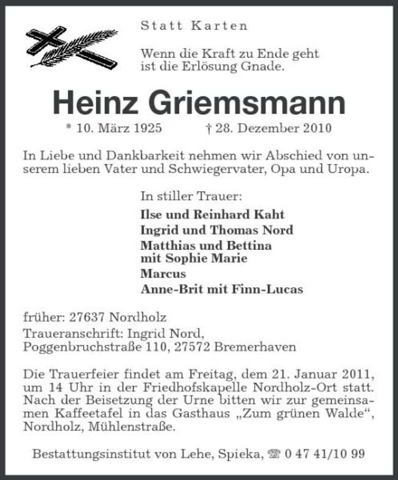 <p>Statt Karten Wenn die Kraft zu Ende geht ist die Erlösung Gnade.</p><p>Heinz Griemsmann<br />* 10. März 1925 † 28. Dezember 2010 In Liebe und Dankbarkeit nehmen wir Abschied von unserem lieben Vater und Schwiegervater, Opa und Uropa. In stiller Trauer: Ilse und Reinhard Kaht Ingrid und Thomas Nord Matthias und Bettina mit Sophie Marie Marcus Anne-Brit mit Finn-Lucas früher: 27637 Nordholz Traueranschrift: Ingrid Nord, Poggenbruchstraße 110, 27572 Bremerhaven Die Trauerfeier findet am Freitag, dem 21. Januar 2011, um 14 Uhr in der Friedhofskapelle Nordholz-Ort statt. Nach der Beisetzung der Urne bitten wir zur gemeinsamen Kaffeetafel in das Gasthaus „Zum grünen Walde“, Nordholz, Mühlenstraße. Bestattungsinstitut von Lehe, Spieka, 0 47 41/10 99</p>