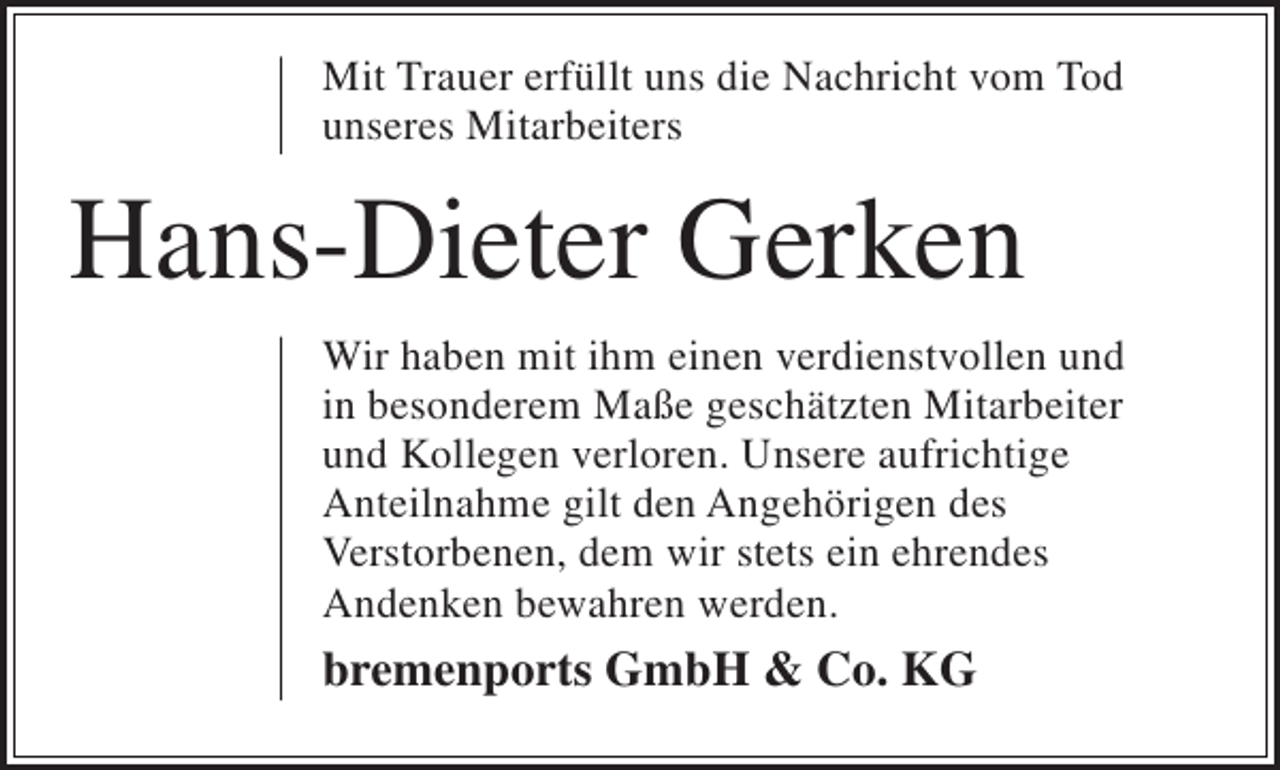 <p>Mit Trauer erfüllt uns die Nachricht vom Tod<br />unseres Mitarbeiters</p><p>Hans-Dieter Gerken<br />Wir haben mit ihm einen verdienstvollen und<br />in besonderem Maße geschätzten Mitarbeiter<br />und Kollegen verloren. Unsere aufrichtige<br />Anteilnahme gilt den Angehörigen des<br />Verstorbenen, dem wir stets ein ehrendes<br />Andenken bewahren werden.</p><p>bremenports GmbH &amp; Co. KG</p>