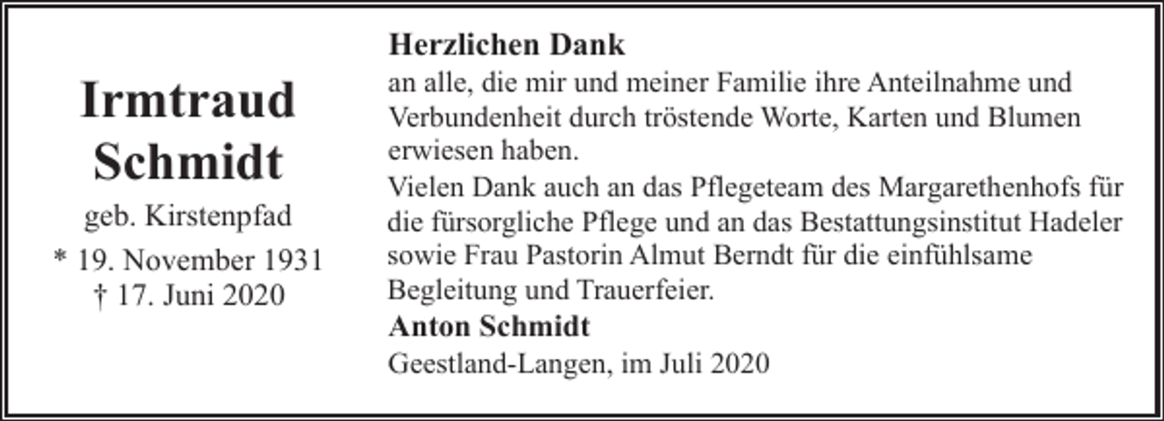 <p>Herzlichen Dank</p><p>Irmtraud<br />Schmidt</p><p>geb. Kirstenpfad<br />* 19. November 1931<br />† 17. Juni 2020</p><p>an alle, die mir und meiner Familie ihre Anteilnahme und<br />Verbundenheit durch tröstende Worte, Karten und Blumen<br />erwiesen haben.<br />Vielen Dank auch an das Pflegeteam des Margarethenhofs für<br />die fürsorgliche Pflege und an das Bestattungsinstitut Hadeler<br />sowie Frau Pastorin Almut Berndt für die einfühlsame<br />Begleitung und Trauerfeier.</p><p>Anton Schmidt<br />Geestland-Langen, im Juli 2020</p>