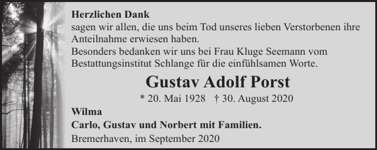 <p>Herzlichen Dank<br />sagen wir allen, die uns beim Tod unseres lieben Verstorbenen ihre<br />Anteilnahme erwiesen haben.<br />Besonders bedanken wir uns bei Frau Kluge Seemann vom<br />Bestattungsinstitut Schlange für die einfühlsamen Worte.</p><p>Gustav Adolf Porst</p><p>* 20. Mai 1928 † 30. August 2020<br />Wilma<br />Carlo, Gustav und Norbert mit Familien.<br />Bremerhaven, im September 2020</p>