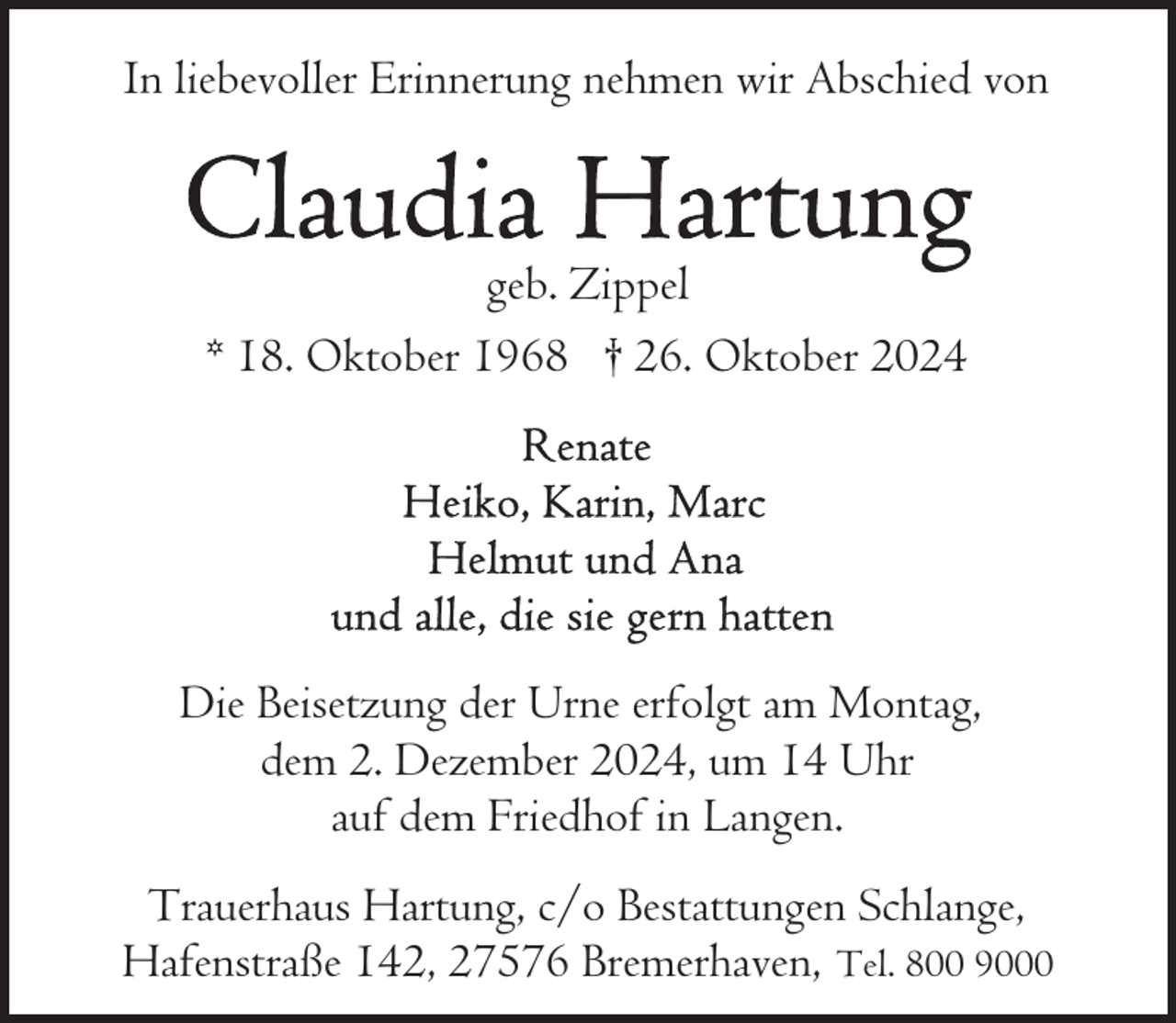 <p>In liebevoller Erinnerung nehmen wir Abschied von</p>
<p>geb. Zippel<br />* 18. Oktober 1968 † 26. Oktober 2024</p>
<p>Die Beisetzung der Urne erfolgt am Montag,<br />dem 2. Dezember 2024, um 14 Uhr<br />auf dem Friedhof in Langen.<br />Trauerhaus Hartung, c/o Bestattungen Schlange,<br />Hafenstraße 142, 27576 Bremerhaven, Tel. 800 9000</p>