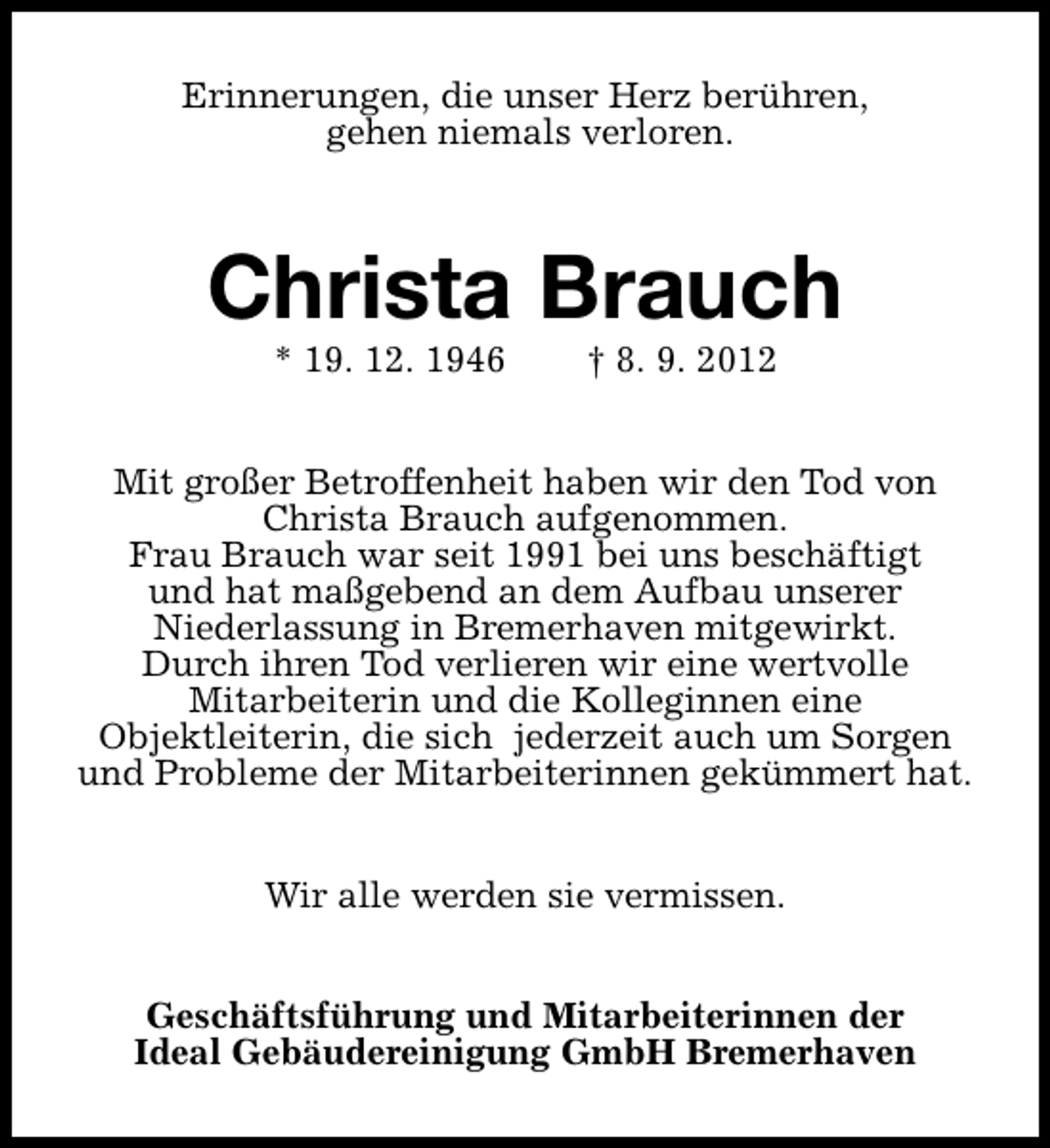 <p>Erinnerungen, die unser Herz berühren,<br />gehen niemals verloren.</p><p>Christa Brauch<br />* 19. 12. 1946</p><p>† 8. 9. 2012</p><p>Mit großer Betroffenheit haben wir den Tod von<br />Christa Brauch aufgenommen.<br />Frau Brauch war seit 1991 bei uns beschäftigt<br />und hat maßgebend an dem Aufbau unserer<br />Niederlassung in Bremerhaven mitgewirkt.<br />Durch ihren Tod verlieren wir eine wertvolle<br />Mitarbeiterin und die Kolleginnen eine<br />Objektleiterin, die sich jederzeit auch um Sorgen<br />und Probleme der Mitarbeiterinnen gekümmert hat.<br />Wir alle werden sie vermissen.<br />Geschäftsführung und Mitarbeiterinnen der<br />Ideal Gebäudereinigung GmbH Bremerhaven</p>