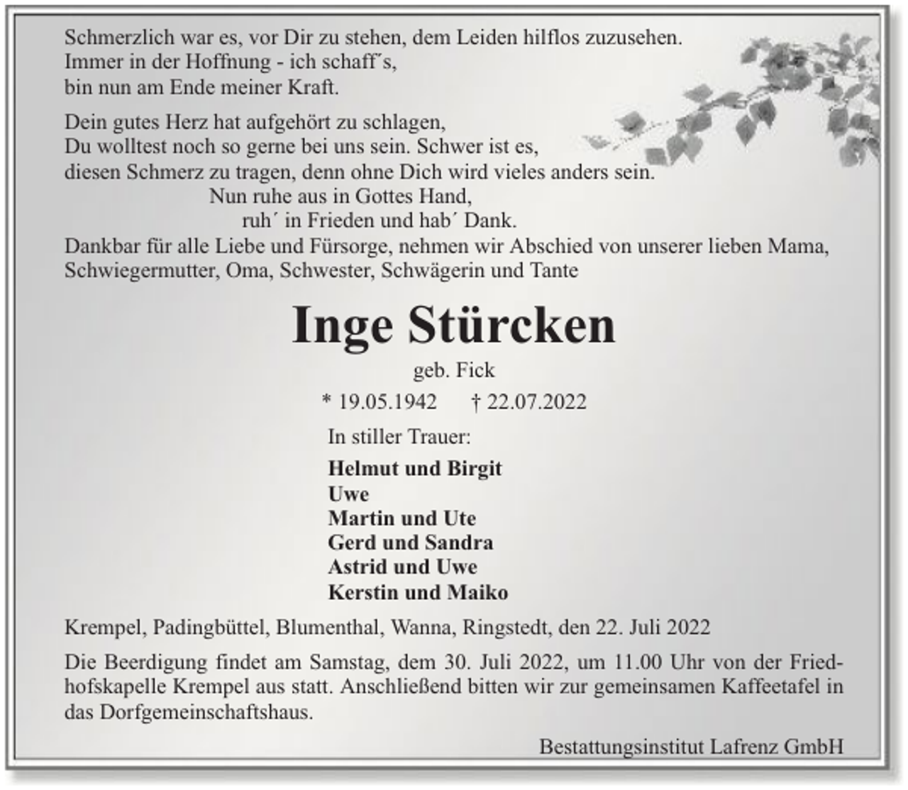<p>Schmerzlich war es, vor Dir zu stehen, dem Leiden hilflos zuzusehen.<br />Immer in der Hoffnung - ich schaff´s,<br />bin nun am Ende meiner Kraft.<br />Dein gutes Herz hat aufgehört zu schlagen,<br />Du wolltest noch so gerne bei uns sein. Schwer ist es,<br />diesen Schmerz zu tragen, denn ohne Dich wird vieles anders sein.<br />Nun ruhe aus in Gottes Hand,<br />ruh´ in Frieden und hab´ Dank.<br />Dankbar für alle Liebe und Fürsorge, nehmen wir Abschied von unserer lieben Mama,<br />Schwiegermutter, Oma, Schwester, Schwägerin und Tante</p><p>Inge Stürcken<br />geb. Fick<br />* 19.05.1942 † 22.07.2022<br />In stiller Trauer:<br />Helmut und Birgit<br />Uwe<br />Martin und Ute<br />Gerd und Sandra<br />Astrid und Uwe<br />Kerstin und Maiko<br />Krempel, Padingbüttel, Blumenthal, Wanna, Ringstedt, den 22. Juli 2022<br />Die Beerdigung findet am Samstag, dem 30. Juli 2022, um 11.00 Uhr von der Friedhofskapelle Krempel aus statt. Anschließend bitten wir zur gemeinsamen Kaffeetafel in<br />das Dorfgemeinschaftshaus.<br />Bestattungsinstitut Lafrenz GmbH</p>