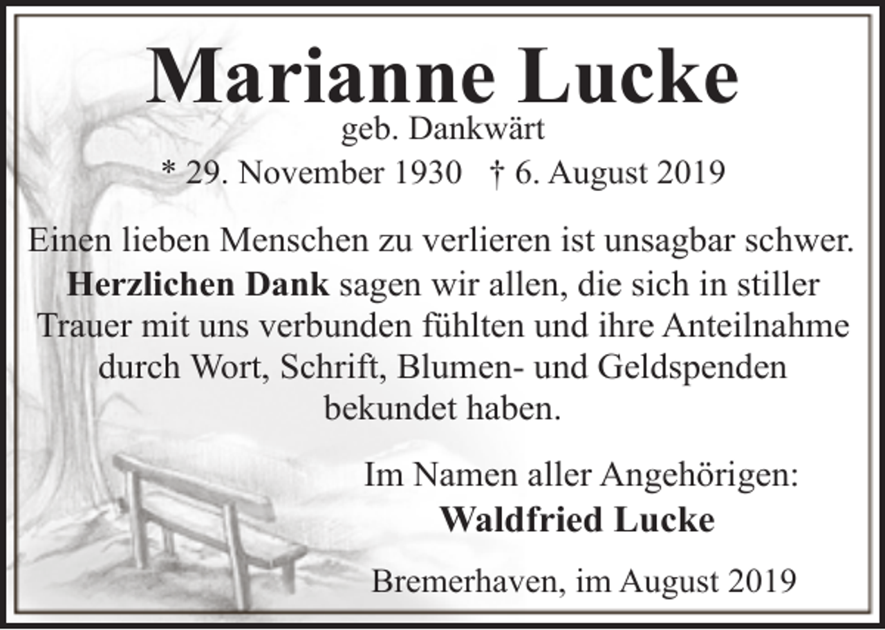 <p>Marianne<br />Lucke<br />geb. Dankwärt<br />* 29. November 1930 † 6. August 2019</p><p>Einen lieben Menschen zu verlieren ist unsagbar schwer.<br />Herzlichen Dank sagen wir allen, die sich in stiller<br />Trauer mit uns verbunden fühlten und ihre Anteilnahme<br />durch Wort, Schrift, Blumen- und Geldspenden<br />bekundet haben.<br />Im Namen aller Angehörigen:<br />Waldfried Lucke<br />Bremerhaven, im August 2019</p>