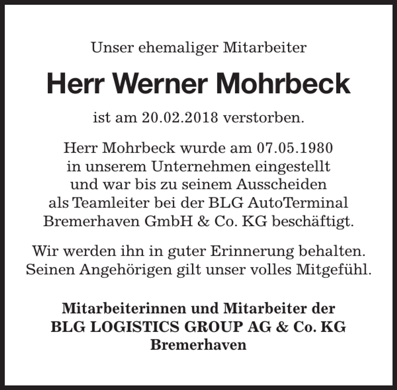 <p>Unser ehemaliger Mitarbeiter</p><p>Herr Werner Mohrbeck<br />ist am 20.02.2018 verstorben.<br />Herr Mohrbeck wurde am 07.05.1980<br />in unserem Unternehmen eingestellt<br />und war bis zu seinem Ausscheiden<br />als Teamleiter bei der BLG AutoTerminal<br />Bremerhaven GmbH &amp; Co. KG beschäftigt.<br />Wir werden ihn in guter Erinnerung behalten.<br />Seinen Angehörigen gilt unser volles Mitgefühl.<br />Mitarbeiterinnen und Mitarbeiter der<br />BLG LOGISTICS GROUP AG &amp; Co. KG<br />Bremerhaven</p>