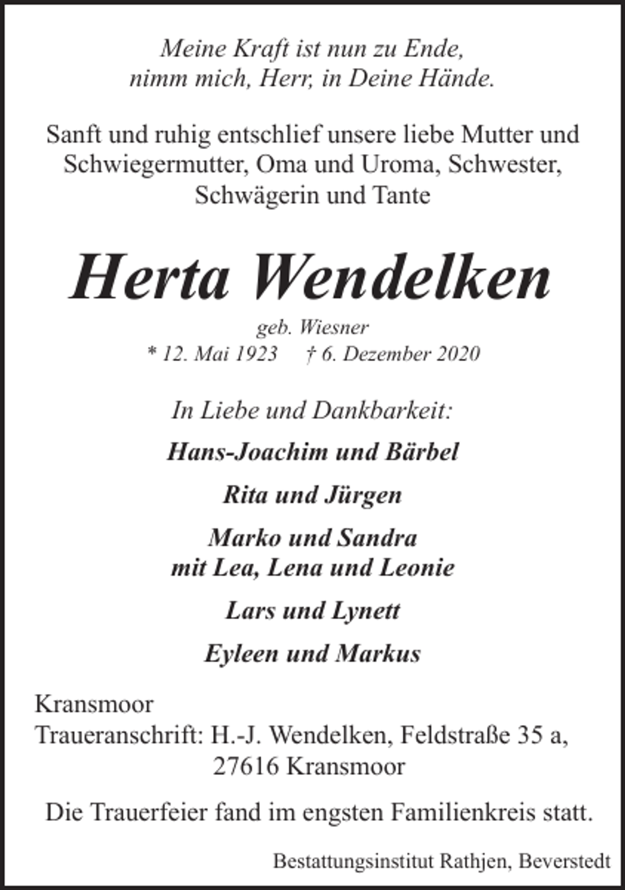 <p>Meine Kraft ist nun zu Ende,<br />nimm mich, Herr, in Deine Hände.<br />Sanft und ruhig entschlief unsere liebe Mutter und<br />Schwiegermutter, Oma und Uroma, Schwester,<br />Schwägerin und Tante</p><p>Herta Wendelken<br />geb. Wiesner<br />* 12. Mai 1923 † 6. Dezember 2020</p><p>In Liebe und Dankbarkeit:<br />Hans-Joachim und Bärbel<br />Rita und Jürgen<br />Marko und Sandra<br />mit Lea, Lena und Leonie<br />Lars und Lynett<br />Eyleen und Markus<br />Kransmoor<br />Traueranschrift: H.-J. Wendelken, Feldstraße 35 a,<br />27616 Kransmoor<br />Die Trauerfeier fand im engsten Familienkreis statt.<br />Bestattungsinstitut Rathjen, Beverstedt</p>