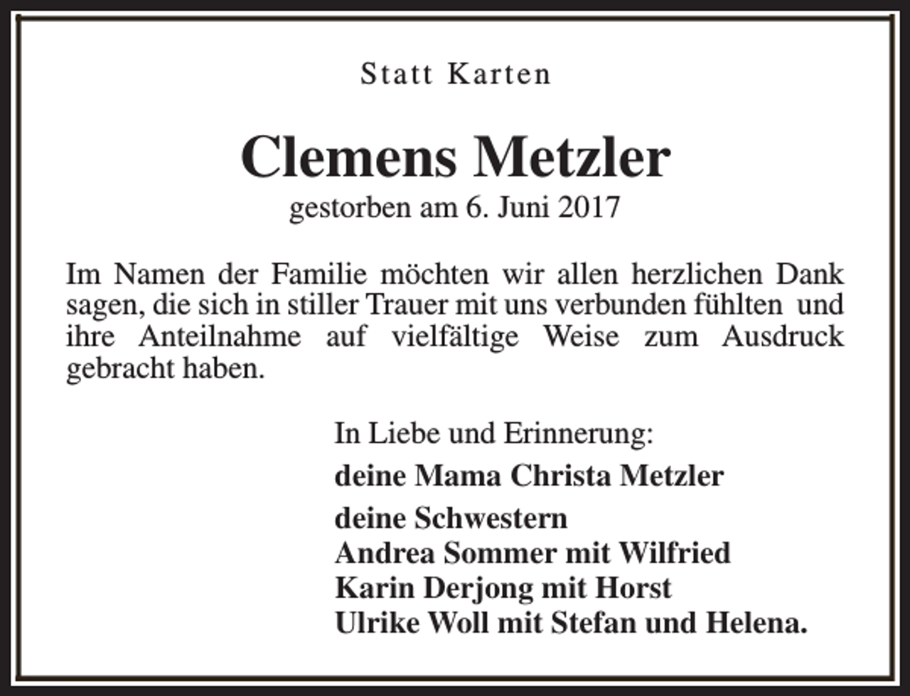 <p>Statt Karten</p><p>Clemens Metzler<br />gestorben am 6. Juni 2017</p><p>Im Namen der Familie möchten wir allen herzlichen Dank<br />sagen, die sich in stiller Trauer mit uns verbunden fühlten und<br />ihre Anteilnahme auf vielfältige Weise zum Ausdruck<br />gebracht haben.<br />In Liebe und Erinnerung:<br />deine Mama Christa Metzler<br />deine Schwestern<br />Andrea Sommer mit Wilfried<br />Karin Derjong mit Horst<br />Ulrike Woll mit Stefan und Helena.</p>