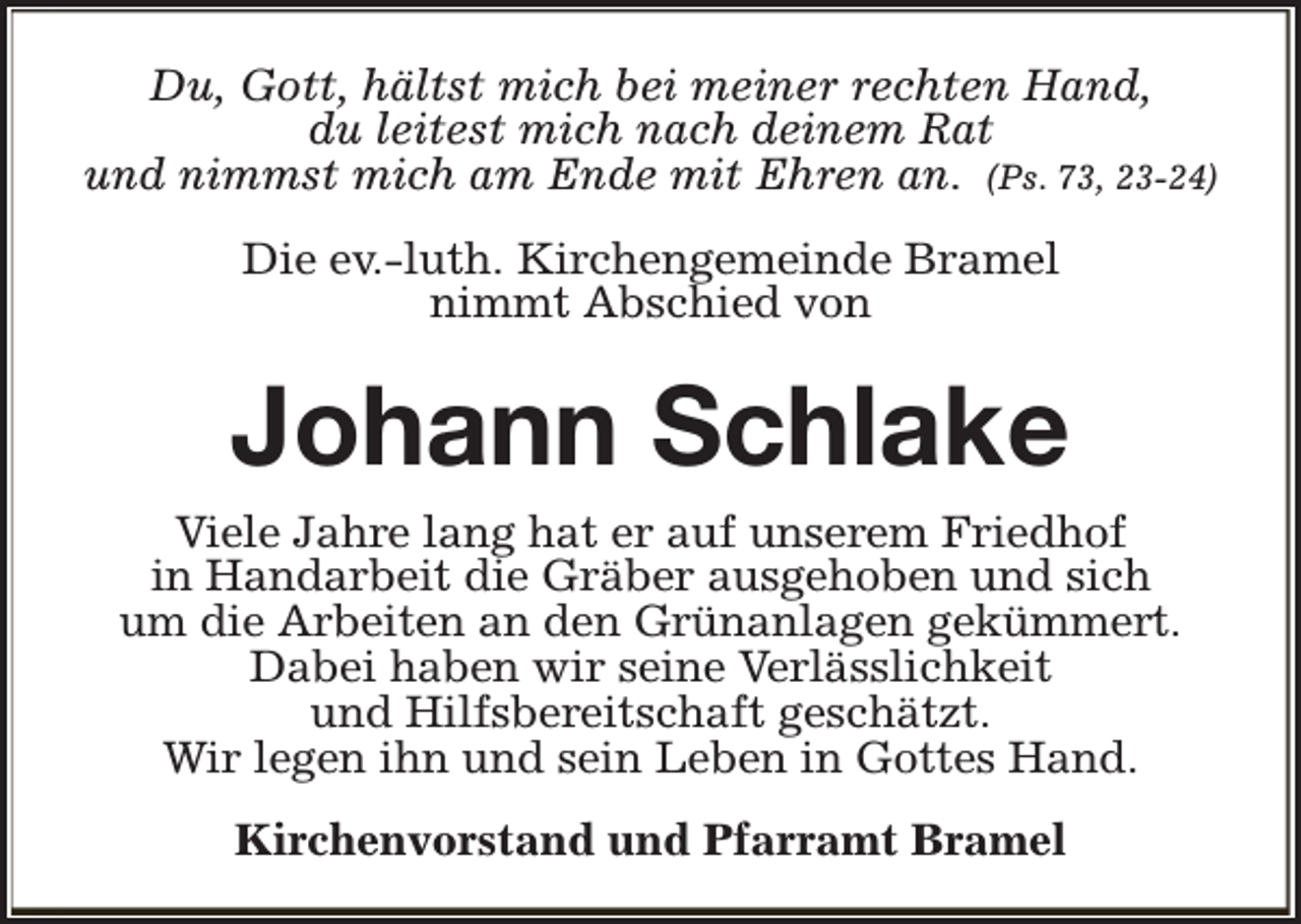 <p>Du, Gott, hältst mich bei meiner rechten Hand,<br />du leitest mich nach deinem Rat<br />und nimmst mich am Ende mit Ehren an. (Ps. 73, 23-24)<br />Die ev.-luth. Kirchengemeinde Bramel<br />nimmt Abschied von</p><p>Johann Schlake</p><p>Viele Jahre lang hat er auf unserem Friedhof<br />in Handarbeit die Gräber ausgehoben und sich<br />um die Arbeiten an den Grünanlagen gekümmert.<br />Dabei haben wir seine Verlässlichkeit<br />und Hilfsbereitschaft geschätzt.<br />Wir legen ihn und sein Leben in Gottes Hand.<br />Kirchenvorstand und Pfarramt Bramel</p>