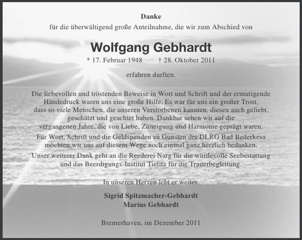 <p>Danke<br />für die überwältigend große Anteilnahme, die wir zum Abschied von</p><p>Wolfgang Gebhardt<br />* 17. Februar 1948</p><p>† 28. Oktober 2011</p><p>erfahren durften.<br />Die liebevollen und tröstenden Beweise in Wort und Schrift und der ermutigende<br />Händedruck waren uns eine große Hilfe. Es war für uns ein großer Trost,<br />dass so viele Menschen, die unseren Verstorbenen kannten, diesen auch geliebt,<br />geschätzt und geachtet haben. Dankbar sehen wir auf die<br />vergangenen Jahre, die von Liebe, Zuneigung und Harmonie geprägt waren.<br />Für Wort, Schrift und die Geldspenden zu Gunsten der DLRG Bad Bederkesa<br />möchten wir uns auf diesem Wege noch einmal ganz herzlich bedanken.<br />Unser weiterer Dank geht an die Reederei Narg für die würdevolle Seebestattung<br />und das Beerdigungs-Institut Tielitz für die Trauerbegleitung.<br />In unseren Herzen lebt er weiter.<br />Sigrid Spitzmacher-Gebhardt<br />Marius Gebhardt<br />Bremerhaven, im Dezember 2011</p>