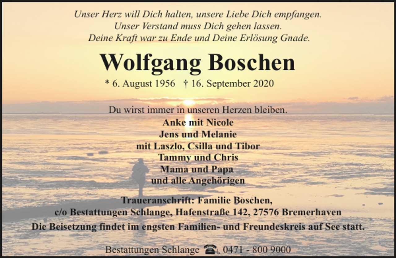 <p>Unser Herz will Dich halten, unsere Liebe Dich empfangen.<br />Unser Verstand muss Dich gehen lassen.<br />Deine Kraft war zu Ende und Deine Erlösung Gnade.</p><p>Wolfgang Boschen<br />* 6. August 1956 † 16. September 2020</p><p>Du wirst immer in unseren Herzen bleiben.<br />Anke mit Nicole<br />Jens und Melanie<br />mit Laszlo, Csilla und Tibor<br />Tammy und Chris<br />Mama und Papa<br />und alle Angehörigen<br />Traueranschrift: Familie Boschen,<br />c/o Bestattungen Schlange, Hafenstraße 142, 27576 Bremerhaven<br />Die Beisetzung findet im engsten Familien- und Freundeskreis auf See statt.<br />Bestattungen Schlange</p><p>0471 - 800 9000</p>