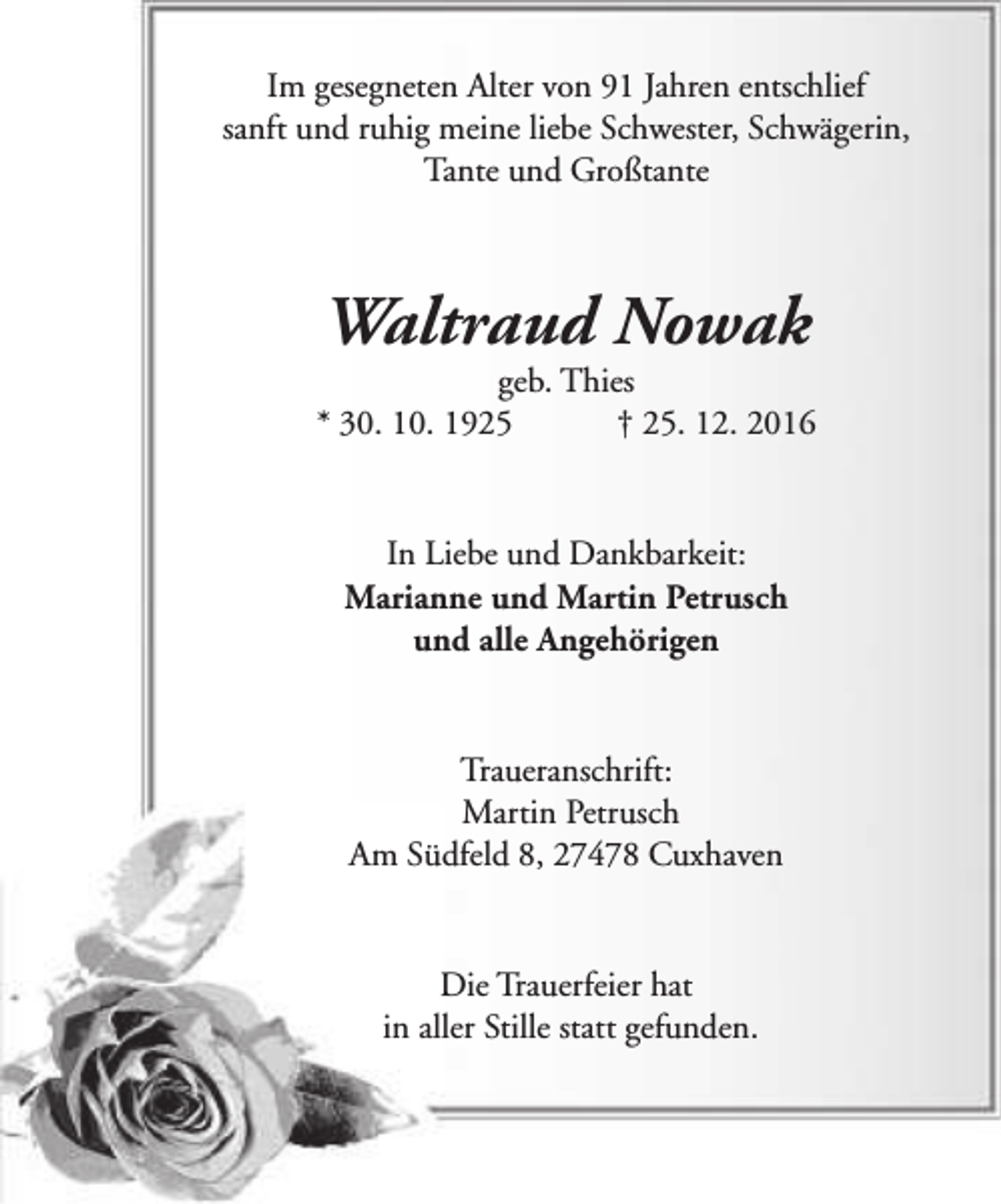 <p>Im gesegneten Alter von 91 Jahren entschlief<br />sanft und ruhig meine liebe Schwester, Schwägerin,<br />Tante und Großtante</p><p>Waltraud Nowak</p><p>geb. Thies<br />* 30. 10. 1925<br />† 25. 12. 2016<br />In Liebe und Dankbarkeit:<br />Marianne und Martin Petrusch<br />und alle Angehörigen<br />Traueranschrift:<br />Martin Petrusch<br />Am Südfeld 8, 27478 Cuxhaven<br />Die Trauerfeier hat<br />in aller Stille statt gefunden.</p>